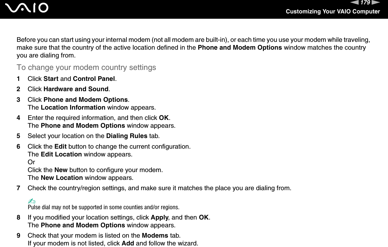 179nNCustomizing Your VAIO ComputerBefore you can start using your internal modem (not all modem are built-in), or each time you use your modem while traveling, make sure that the country of the active location defined in the Phone and Modem Options window matches the country you are dialing from.To change your modem country settings1Click Start and Control Panel.2Click Hardware and Sound.3Click Phone and Modem Options.The Location Information window appears.4Enter the required information, and then click OK.The Phone and Modem Options window appears.5Select your location on the Dialing Rules tab.6Click the Edit button to change the current configuration.The Edit Location window appears.OrClick the New button to configure your modem.The New Location window appears.7Check the country/region settings, and make sure it matches the place you are dialing from.✍Pulse dial may not be supported in some counties and/or regions.8If you modified your location settings, click Apply, and then OK.The Phone and Modem Options window appears.9Check that your modem is listed on the Modems tab.If your modem is not listed, click Add and follow the wizard.