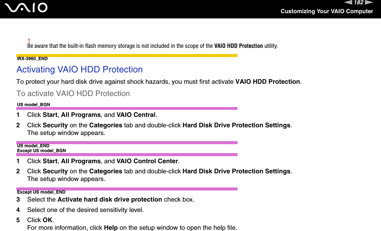 182nNCustomizing Your VAIO Computer!Be aware that the built-in flash memory storage is not included in the scope of the VAIO HDD Protection utility.IRX-3960_ENDActivating VAIO HDD ProtectionTo protect your hard disk drive against shock hazards, you must first activate VAIO HDD Protection.To activate VAIO HDD ProtectionUS model_BGN1Click Start, All Programs, and VAIO Central.2Click Security on the Categories tab and double-click Hard Disk Drive Protection Settings.The setup window appears.US model_ENDExcept US model_BGN1Click Start, All Programs, and VAIO Control Center.2Click Security on the Categories tab and double-click Hard Disk Drive Protection Settings.The setup window appears.Except US model_END3Select the Activate hard disk drive protection check box.4Select one of the desired sensitivity level.5Click OK.For more information, click Help on the setup window to open the help file.