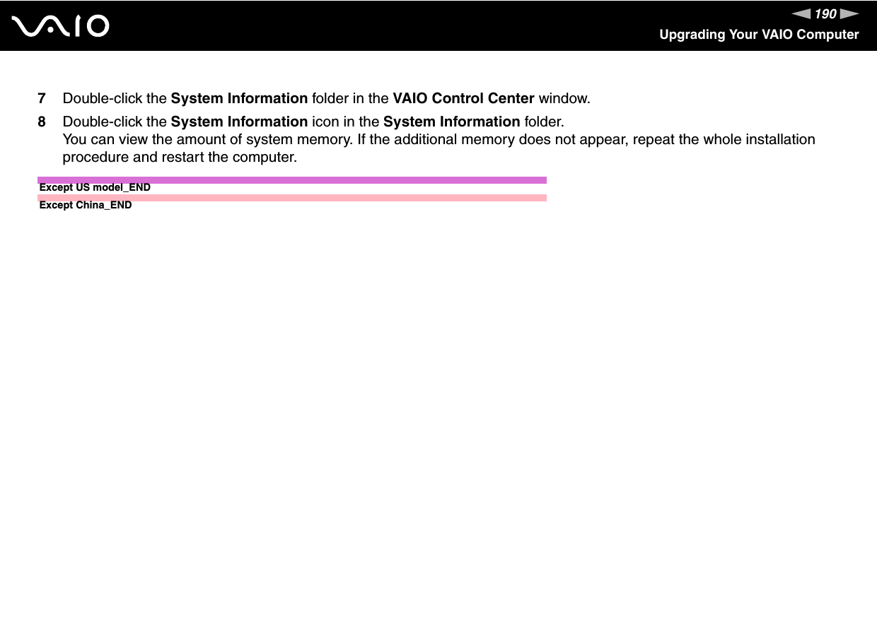 190nNUpgrading Your VAIO Computer7Double-click the System Information folder in the VAIO Control Center window.8Double-click the System Information icon in the System Information folder.You can view the amount of system memory. If the additional memory does not appear, repeat the whole installation procedure and restart the computer.Except US model_END  Except China_END