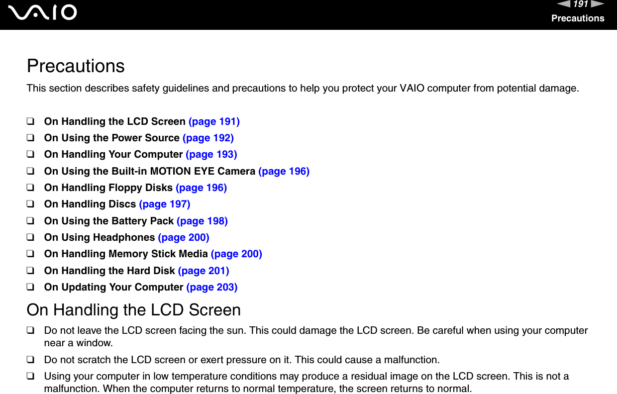 191nNPrecautionsPrecautionsThis section describes safety guidelines and precautions to help you protect your VAIO computer from potential damage.❑On Handling the LCD Screen (page 191)❑On Using the Power Source (page 192)❑On Handling Your Computer (page 193)❑On Using the Built-in MOTION EYE Camera (page 196)❑On Handling Floppy Disks (page 196)❑On Handling Discs (page 197)❑On Using the Battery Pack (page 198)❑On Using Headphones (page 200)❑On Handling Memory Stick Media (page 200)❑On Handling the Hard Disk (page 201)❑On Updating Your Computer (page 203)On Handling the LCD Screen❑Do not leave the LCD screen facing the sun. This could damage the LCD screen. Be careful when using your computer near a window.❑Do not scratch the LCD screen or exert pressure on it. This could cause a malfunction.❑Using your computer in low temperature conditions may produce a residual image on the LCD screen. This is not a malfunction. When the computer returns to normal temperature, the screen returns to normal.