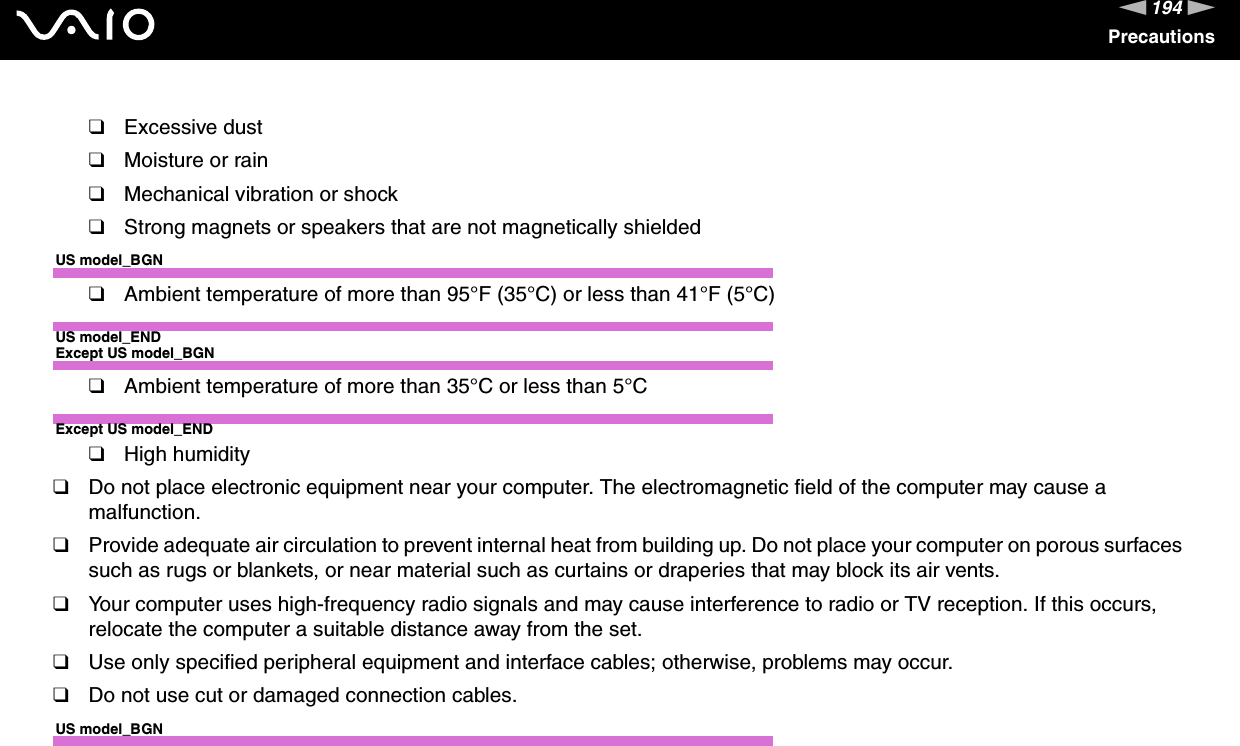 194nNPrecautions❑Excessive dust❑Moisture or rain❑Mechanical vibration or shock❑Strong magnets or speakers that are not magnetically shieldedUS model_BGN❑Ambient temperature of more than 95°F (35°C) or less than 41°F (5°C)US model_ENDExcept US model_BGN❑Ambient temperature of more than 35°C or less than 5°CExcept US model_END❑High humidity❑Do not place electronic equipment near your computer. The electromagnetic field of the computer may cause a malfunction.❑Provide adequate air circulation to prevent internal heat from building up. Do not place your computer on porous surfaces such as rugs or blankets, or near material such as curtains or draperies that may block its air vents.❑Your computer uses high-frequency radio signals and may cause interference to radio or TV reception. If this occurs, relocate the computer a suitable distance away from the set.❑Use only specified peripheral equipment and interface cables; otherwise, problems may occur.❑Do not use cut or damaged connection cables.US model_BGN