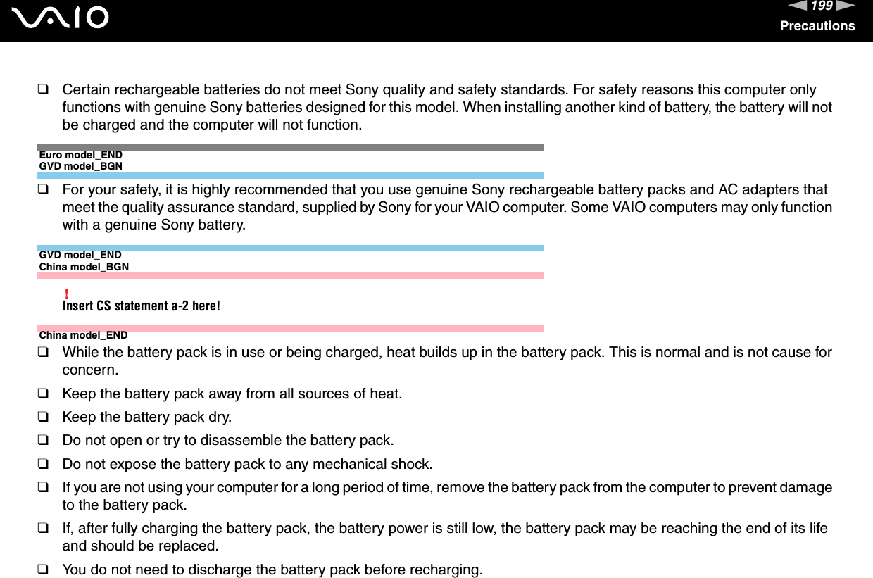 199nNPrecautions❑Certain rechargeable batteries do not meet Sony quality and safety standards. For safety reasons this computer only functions with genuine Sony batteries designed for this model. When installing another kind of battery, the battery will not be charged and the computer will not function.Euro model_ENDGVD model_BGN❑For your safety, it is highly recommended that you use genuine Sony rechargeable battery packs and AC adapters that meet the quality assurance standard, supplied by Sony for your VAIO computer. Some VAIO computers may only function with a genuine Sony battery.GVD model_ENDChina model_BGN!Insert CS statement a-2 here!China model_END❑While the battery pack is in use or being charged, heat builds up in the battery pack. This is normal and is not cause for concern.❑Keep the battery pack away from all sources of heat.❑Keep the battery pack dry.❑Do not open or try to disassemble the battery pack.❑Do not expose the battery pack to any mechanical shock.❑If you are not using your computer for a long period of time, remove the battery pack from the computer to prevent damage to the battery pack.❑If, after fully charging the battery pack, the battery power is still low, the battery pack may be reaching the end of its life and should be replaced.❑You do not need to discharge the battery pack before recharging.