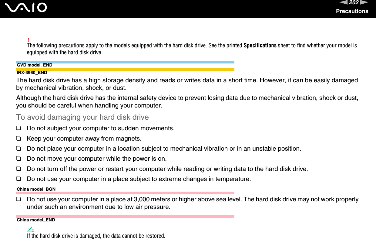 202nNPrecautions!The following precautions apply to the models equipped with the hard disk drive. See the printed Specifications sheet to find whether your model is equipped with the hard disk drive.GVD model_ENDIRX-3960_ENDThe hard disk drive has a high storage density and reads or writes data in a short time. However, it can be easily damaged by mechanical vibration, shock, or dust.Although the hard disk drive has the internal safety device to prevent losing data due to mechanical vibration, shock or dust, you should be careful when handling your computer.To avoid damaging your hard disk drive❑Do not subject your computer to sudden movements.❑Keep your computer away from magnets.❑Do not place your computer in a location subject to mechanical vibration or in an unstable position.❑Do not move your computer while the power is on.❑Do not turn off the power or restart your computer while reading or writing data to the hard disk drive.❑Do not use your computer in a place subject to extreme changes in temperature.China model_BGN❑Do not use your computer in a place at 3,000 meters or higher above sea level. The hard disk drive may not work properly under such an environment due to low air pressure.China model_END✍If the hard disk drive is damaged, the data cannot be restored. 