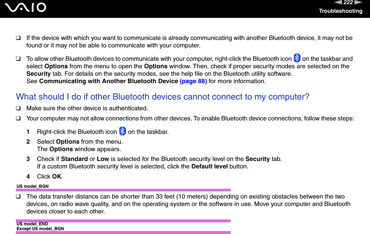 222nNTroubleshooting❑If the device with which you want to communicate is already communicating with another Bluetooth device, it may not be found or it may not be able to communicate with your computer.❑To allow other Bluetooth devices to communicate with your computer, right-click the Bluetooth icon   on the taskbar and select Options from the menu to open the Options window. Then, check if proper security modes are selected on the Security tab. For details on the security modes, see the help file on the Bluetooth utility software.See Communicating with Another Bluetooth Device (page 88) for more information. What should I do if other Bluetooth devices cannot connect to my computer?❑Make sure the other device is authenticated.❑Your computer may not allow connections from other devices. To enable Bluetooth device connections, follow these steps:1Right-click the Bluetooth icon   on the taskbar.2Select Options from the menu.The Options window appears.3Check if Standard or Low is selected for the Bluetooth security level on the Security tab.If a custom Bluetooth security level is selected, click the Default level button.4Click OK.US model_BGN❑The data transfer distance can be shorter than 33 feet (10 meters) depending on existing obstacles between the two devices, on radio wave quality, and on the operating system or the software in use. Move your computer and Bluetooth devices closer to each other.US model_ENDExcept US model_BGN