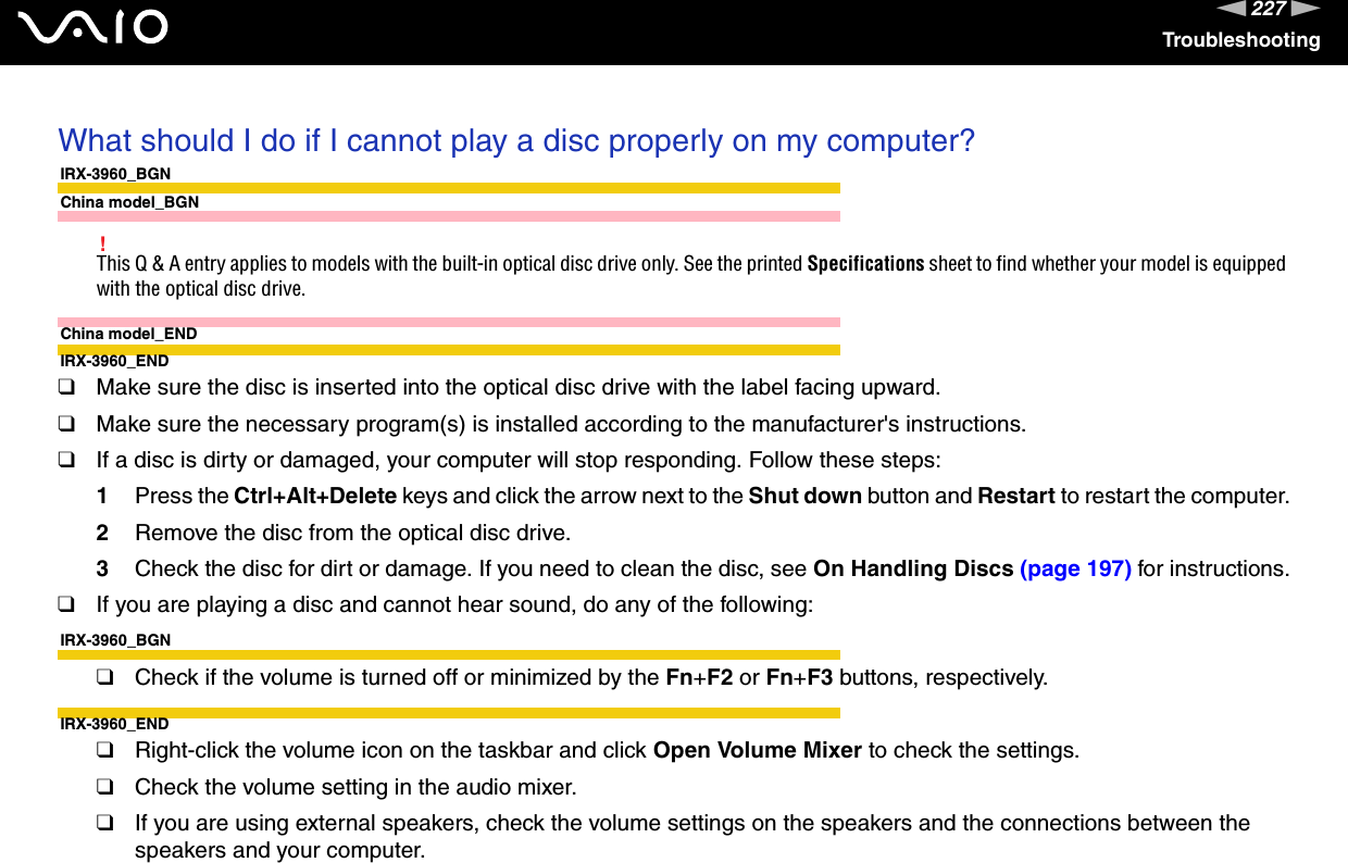 227nNTroubleshootingWhat should I do if I cannot play a disc properly on my computer?IRX-3960_BGNChina model_BGN!This Q &amp; A entry applies to models with the built-in optical disc drive only. See the printed Specifications sheet to find whether your model is equipped with the optical disc drive.China model_ENDIRX-3960_END❑Make sure the disc is inserted into the optical disc drive with the label facing upward.❑Make sure the necessary program(s) is installed according to the manufacturer&apos;s instructions.❑If a disc is dirty or damaged, your computer will stop responding. Follow these steps:1Press the Ctrl+Alt+Delete keys and click the arrow next to the Shut down button and Restart to restart the computer.2Remove the disc from the optical disc drive.3Check the disc for dirt or damage. If you need to clean the disc, see On Handling Discs (page 197) for instructions.❑If you are playing a disc and cannot hear sound, do any of the following:IRX-3960_BGN❑Check if the volume is turned off or minimized by the Fn+F2 or Fn+F3 buttons, respectively.IRX-3960_END❑Right-click the volume icon on the taskbar and click Open Volume Mixer to check the settings.❑Check the volume setting in the audio mixer.❑If you are using external speakers, check the volume settings on the speakers and the connections between the speakers and your computer.