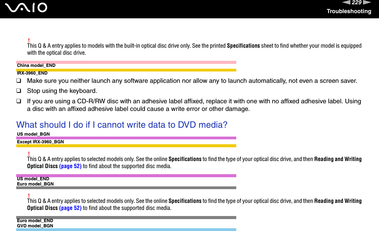 229nNTroubleshooting!This Q &amp; A entry applies to models with the built-in optical disc drive only. See the printed Specifications sheet to find whether your model is equipped with the optical disc drive.China model_ENDIRX-3960_END❑Make sure you neither launch any software application nor allow any to launch automatically, not even a screen saver.❑Stop using the keyboard.❑If you are using a CD-R/RW disc with an adhesive label affixed, replace it with one with no affixed adhesive label. Using a disc with an affixed adhesive label could cause a write error or other damage. What should I do if I cannot write data to DVD media?US model_BGNExcept IRX-3960_BGN!This Q &amp; A entry applies to selected models only. See the online Specifications to find the type of your optical disc drive, and then Reading and Writing Optical Discs (page 52) to find about the supported disc media.US model_ENDEuro model_BGN!This Q &amp; A entry applies to selected models only. See the online Specifications to find the type of your optical disc drive, and then Reading and Writing Optical Discs (page 52) to find about the supported disc media.Euro model_ENDGVD model_BGN