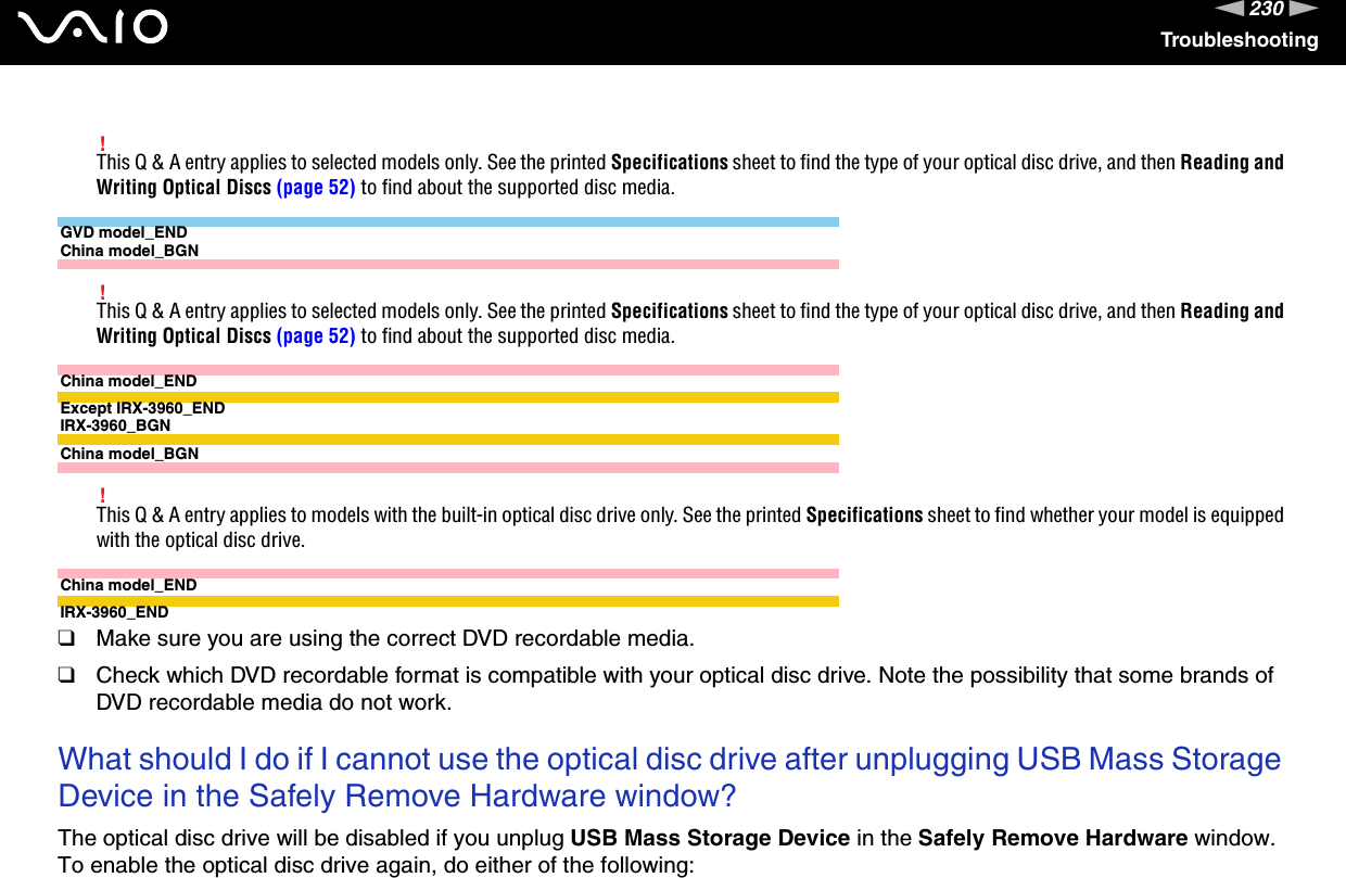 230nNTroubleshooting!This Q &amp; A entry applies to selected models only. See the printed Specifications sheet to find the type of your optical disc drive, and then Reading and Writing Optical Discs (page 52) to find about the supported disc media.GVD model_ENDChina model_BGN!This Q &amp; A entry applies to selected models only. See the printed Specifications sheet to find the type of your optical disc drive, and then Reading and Writing Optical Discs (page 52) to find about the supported disc media.China model_ENDExcept IRX-3960_ENDIRX-3960_BGNChina model_BGN!This Q &amp; A entry applies to models with the built-in optical disc drive only. See the printed Specifications sheet to find whether your model is equipped with the optical disc drive.China model_ENDIRX-3960_END❑Make sure you are using the correct DVD recordable media.❑Check which DVD recordable format is compatible with your optical disc drive. Note the possibility that some brands of DVD recordable media do not work. What should I do if I cannot use the optical disc drive after unplugging USB Mass Storage Device in the Safely Remove Hardware window?The optical disc drive will be disabled if you unplug USB Mass Storage Device in the Safely Remove Hardware window. To enable the optical disc drive again, do either of the following: