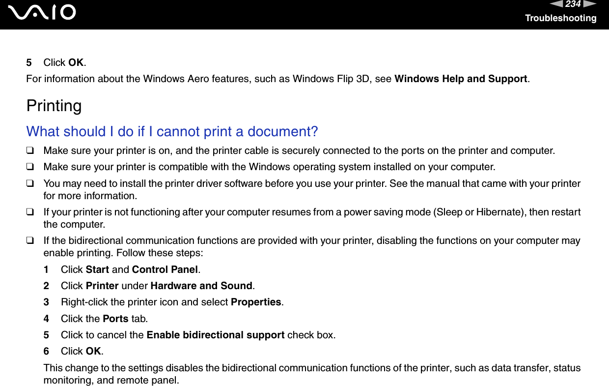 234nNTroubleshooting5Click OK.For information about the Windows Aero features, such as Windows Flip 3D, see Windows Help and Support.  PrintingWhat should I do if I cannot print a document?❑Make sure your printer is on, and the printer cable is securely connected to the ports on the printer and computer.❑Make sure your printer is compatible with the Windows operating system installed on your computer.❑You may need to install the printer driver software before you use your printer. See the manual that came with your printer for more information.❑If your printer is not functioning after your computer resumes from a power saving mode (Sleep or Hibernate), then restart the computer.❑If the bidirectional communication functions are provided with your printer, disabling the functions on your computer may enable printing. Follow these steps:1Click Start and Control Panel.2Click Printer under Hardware and Sound.3Right-click the printer icon and select Properties.4Click the Ports tab.5Click to cancel the Enable bidirectional support check box.6Click OK.This change to the settings disables the bidirectional communication functions of the printer, such as data transfer, status monitoring, and remote panel.