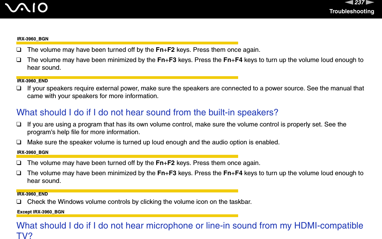 237nNTroubleshootingIRX-3960_BGN❑The volume may have been turned off by the Fn+F2 keys. Press them once again.❑The volume may have been minimized by the Fn+F3 keys. Press the Fn+F4 keys to turn up the volume loud enough to hear sound.IRX-3960_END❑If your speakers require external power, make sure the speakers are connected to a power source. See the manual that came with your speakers for more information. What should I do if I do not hear sound from the built-in speakers?❑If you are using a program that has its own volume control, make sure the volume control is properly set. See the program&apos;s help file for more information.❑Make sure the speaker volume is turned up loud enough and the audio option is enabled.IRX-3960_BGN❑The volume may have been turned off by the Fn+F2 keys. Press them once again.❑The volume may have been minimized by the Fn+F3 keys. Press the Fn+F4 keys to turn up the volume loud enough to hear sound.IRX-3960_END❑Check the Windows volume controls by clicking the volume icon on the taskbar. Except IRX-3960_BGNWhat should I do if I do not hear microphone or line-in sound from my HDMI-compatible TV? 