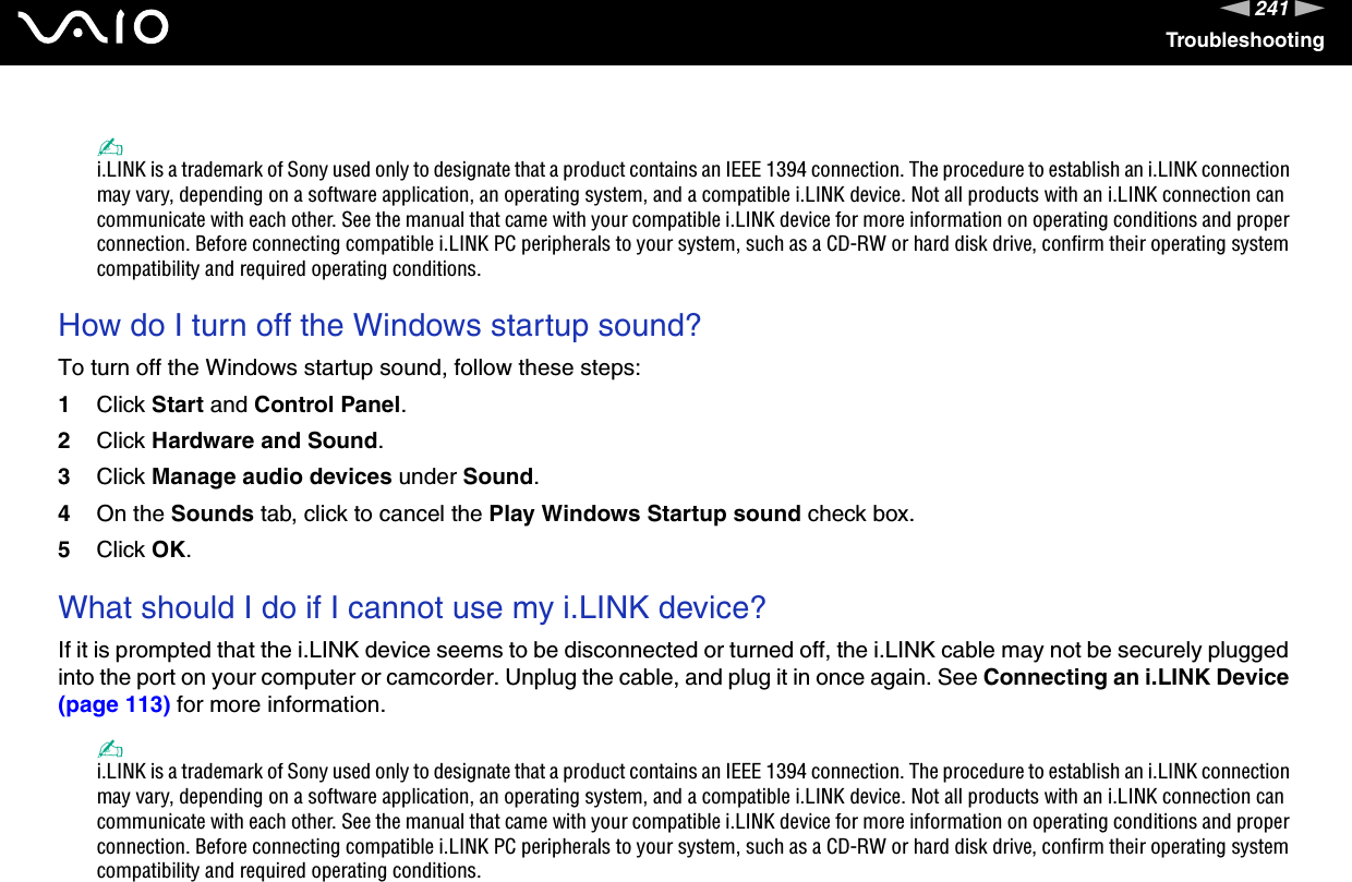 241nNTroubleshooting✍i.LINK is a trademark of Sony used only to designate that a product contains an IEEE 1394 connection. The procedure to establish an i.LINK connection may vary, depending on a software application, an operating system, and a compatible i.LINK device. Not all products with an i.LINK connection can communicate with each other. See the manual that came with your compatible i.LINK device for more information on operating conditions and proper connection. Before connecting compatible i.LINK PC peripherals to your system, such as a CD-RW or hard disk drive, confirm their operating system compatibility and required operating conditions. How do I turn off the Windows startup sound?To turn off the Windows startup sound, follow these steps:1Click Start and Control Panel.2Click Hardware and Sound.3Click Manage audio devices under Sound.4On the Sounds tab, click to cancel the Play Windows Startup sound check box.5Click OK. What should I do if I cannot use my i.LINK device?If it is prompted that the i.LINK device seems to be disconnected or turned off, the i.LINK cable may not be securely plugged into the port on your computer or camcorder. Unplug the cable, and plug it in once again. See Connecting an i.LINK Device (page 113) for more information.✍i.LINK is a trademark of Sony used only to designate that a product contains an IEEE 1394 connection. The procedure to establish an i.LINK connection may vary, depending on a software application, an operating system, and a compatible i.LINK device. Not all products with an i.LINK connection can communicate with each other. See the manual that came with your compatible i.LINK device for more information on operating conditions and proper connection. Before connecting compatible i.LINK PC peripherals to your system, such as a CD-RW or hard disk drive, confirm their operating system compatibility and required operating conditions.