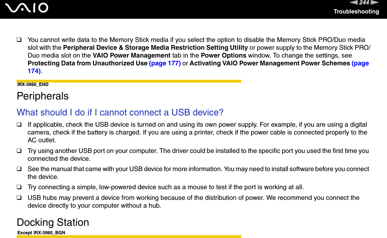 244nNTroubleshooting❑You cannot write data to the Memory Stick media if you select the option to disable the Memory Stick PRO/Duo media slot with the Peripheral Device &amp; Storage Media Restriction Setting Utility or power supply to the Memory Stick PRO/Duo media slot on the VAIO Power Management tab in the Power Options window. To change the settings, see Protecting Data from Unauthorized Use (page 177) or Activating VAIO Power Management Power Schemes (page 174).IRX-3960_END  PeripheralsWhat should I do if I cannot connect a USB device?❑If applicable, check the USB device is turned on and using its own power supply. For example, if you are using a digital camera, check if the battery is charged. If you are using a printer, check if the power cable is connected properly to the AC outlet.❑Try using another USB port on your computer. The driver could be installed to the specific port you used the first time you connected the device.❑See the manual that came with your USB device for more information. You may need to install software before you connect the device.❑Try connecting a simple, low-powered device such as a mouse to test if the port is working at all.❑USB hubs may prevent a device from working because of the distribution of power. We recommend you connect the device directly to your computer without a hub.  Docking StationExcept IRX-3960_BGN