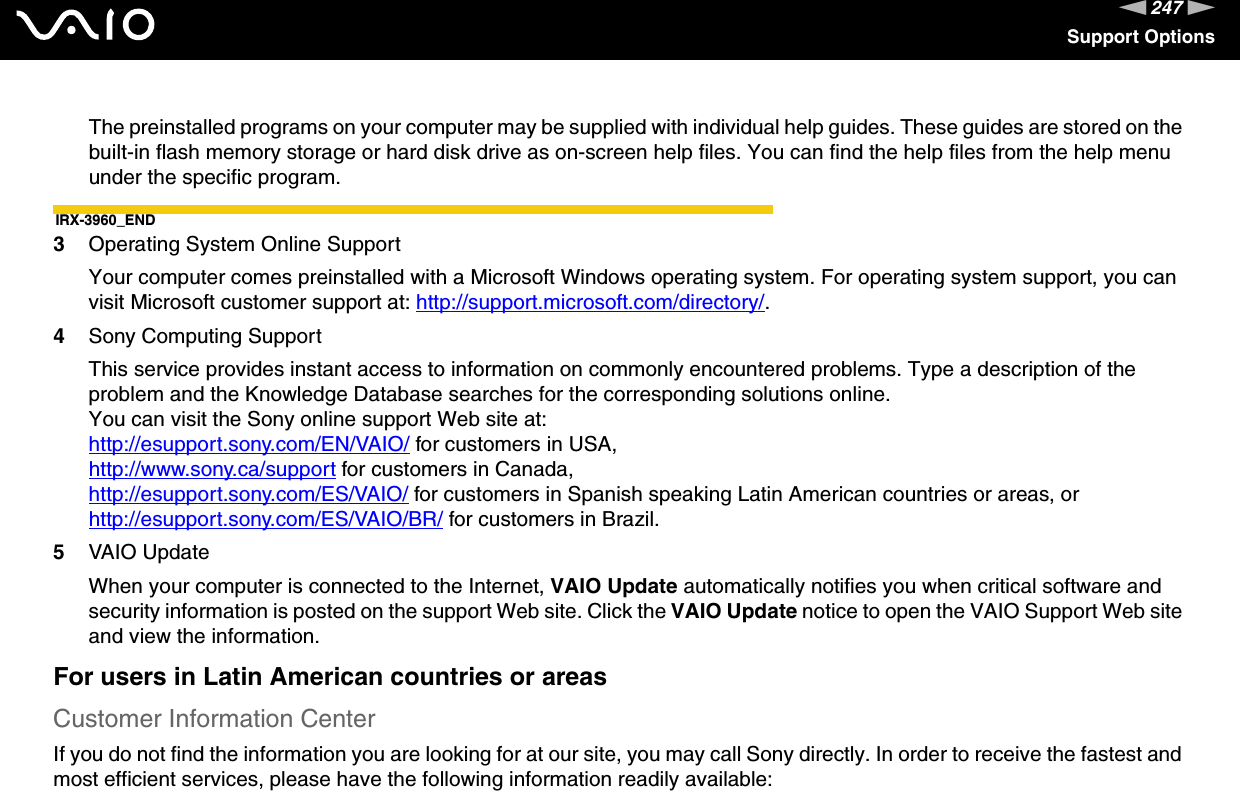 247nNSupport OptionsThe preinstalled programs on your computer may be supplied with individual help guides. These guides are stored on the built-in flash memory storage or hard disk drive as on-screen help files. You can find the help files from the help menu under the specific program.IRX-3960_END3Operating System Online SupportYour computer comes preinstalled with a Microsoft Windows operating system. For operating system support, you can visit Microsoft customer support at: http://support.microsoft.com/directory/.4Sony Computing Support This service provides instant access to information on commonly encountered problems. Type a description of the problem and the Knowledge Database searches for the corresponding solutions online.You can visit the Sony online support Web site at:http://esupport.sony.com/EN/VAIO/ for customers in USA, http://www.sony.ca/support for customers in Canada, http://esupport.sony.com/ES/VAIO/ for customers in Spanish speaking Latin American countries or areas, or http://esupport.sony.com/ES/VAIO/BR/ for customers in Brazil.5VAIO UpdateWhen your computer is connected to the Internet, VAIO Update automatically notifies you when critical software and security information is posted on the support Web site. Click the VAIO Update notice to open the VAIO Support Web site and view the information.For users in Latin American countries or areasCustomer Information CenterIf you do not find the information you are looking for at our site, you may call Sony directly. In order to receive the fastest and most efficient services, please have the following information readily available: