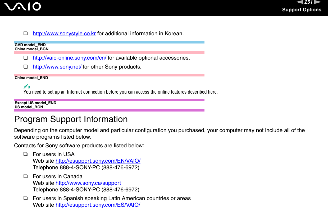 251nNSupport Options❑http://www.sonystyle.co.kr for additional information in Korean.GVD model_ENDChina model_BGN❑http://vaio-online.sony.com/cn/ for available optional accessories.❑http://www.sony.net/ for other Sony products.China model_END✍You need to set up an Internet connection before you can access the online features described here.Except US model_END US model_BGNProgram Support InformationDepending on the computer model and particular configuration you purchased, your computer may not include all of the software programs listed below.Contacts for Sony software products are listed below:❑For users in USAWeb site http://esupport.sony.com/EN/VAIO/ Telephone 888-4-SONY-PC (888-476-6972)❑For users in CanadaWeb site http://www.sony.ca/support Telephone 888-4-SONY-PC (888-476-6972)❑For users in Spanish speaking Latin American countries or areasWeb site http://esupport.sony.com/ES/VAIO/ 