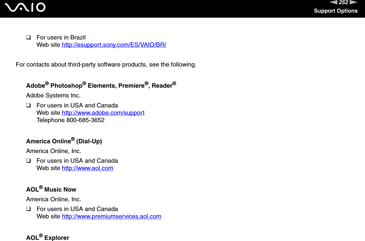 252nNSupport Options❑For users in BrazilWeb site http://esupport.sony.com/ES/VAIO/BR/ For contacts about third-party software products, see the following.Adobe® Photoshop® Elements, Premiere®, Reader®Adobe Systems Inc.❑For users in USA and CanadaWeb site http://www.adobe.com/support Telephone 800-685-3652America Online® (Dial-Up)America Online, Inc.❑For users in USA and CanadaWeb site http://www.aol.com AOL® Music NowAmerica Online, Inc.❑For users in USA and CanadaWeb site http://www.premiumservices.aol.com AOL® Explorer