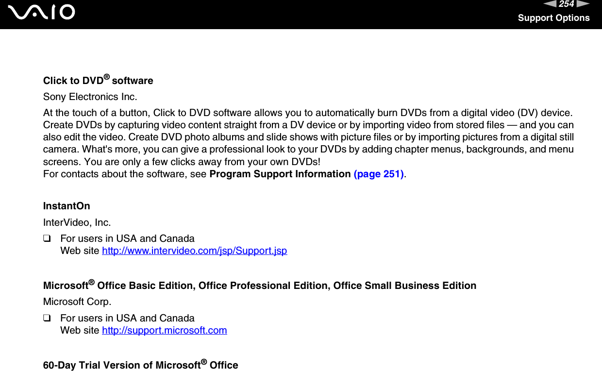 254nNSupport OptionsClick to DVD® softwareSony Electronics Inc.At the touch of a button, Click to DVD software allows you to automatically burn DVDs from a digital video (DV) device. Create DVDs by capturing video content straight from a DV device or by importing video from stored files — and you can also edit the video. Create DVD photo albums and slide shows with picture files or by importing pictures from a digital still camera. What&apos;s more, you can give a professional look to your DVDs by adding chapter menus, backgrounds, and menu screens. You are only a few clicks away from your own DVDs!For contacts about the software, see Program Support Information (page 251).InstantOnInterVideo, Inc.❑For users in USA and CanadaWeb site http://www.intervideo.com/jsp/Support.jsp Microsoft® Office Basic Edition, Office Professional Edition, Office Small Business EditionMicrosoft Corp.❑For users in USA and CanadaWeb site http://support.microsoft.com 60-Day Trial Version of Microsoft® Office