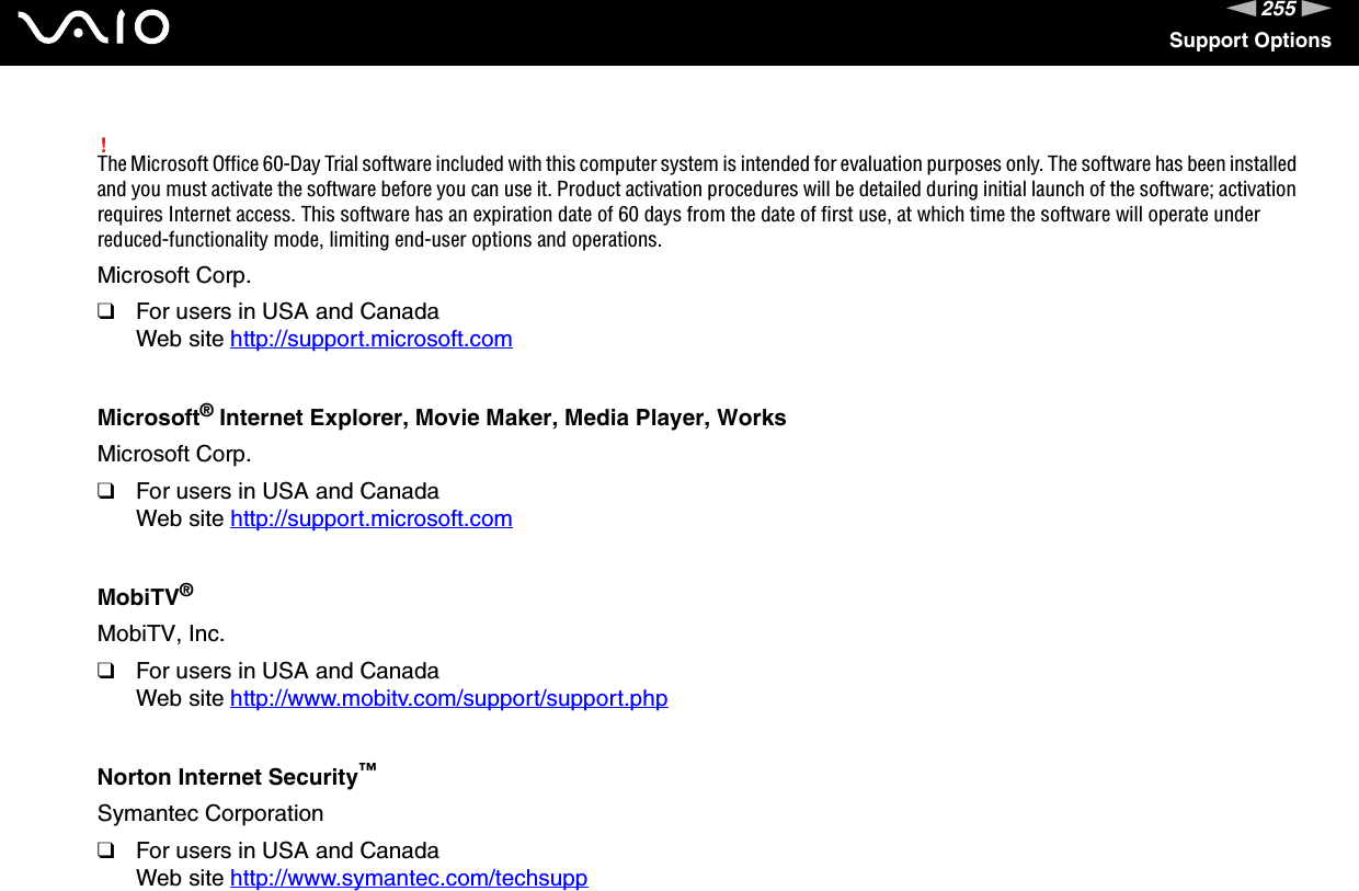 255nNSupport Options!The Microsoft Office 60-Day Trial software included with this computer system is intended for evaluation purposes only. The software has been installed and you must activate the software before you can use it. Product activation procedures will be detailed during initial launch of the software; activation requires Internet access. This software has an expiration date of 60 days from the date of first use, at which time the software will operate under reduced-functionality mode, limiting end-user options and operations.Microsoft Corp.❑For users in USA and CanadaWeb site http://support.microsoft.com Microsoft® Internet Explorer, Movie Maker, Media Player, WorksMicrosoft Corp.❑For users in USA and CanadaWeb site http://support.microsoft.com MobiTV®MobiTV, Inc.❑For users in USA and CanadaWeb site http://www.mobitv.com/support/support.php Norton Internet Security™Symantec Corporation❑For users in USA and CanadaWeb site http://www.symantec.com/techsupp 