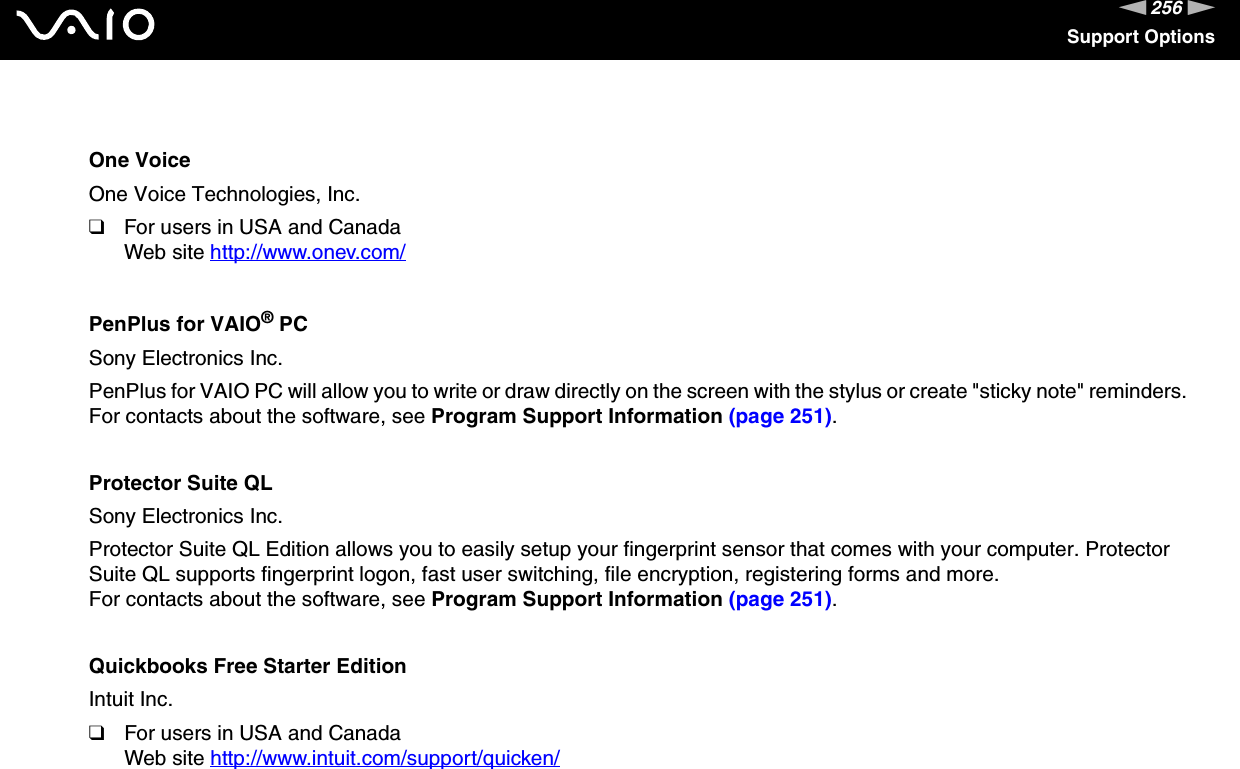 256nNSupport OptionsOne VoiceOne Voice Technologies, Inc.❑For users in USA and CanadaWeb site http://www.onev.com/ PenPlus for VAIO® PCSony Electronics Inc.PenPlus for VAIO PC will allow you to write or draw directly on the screen with the stylus or create &quot;sticky note&quot; reminders.For contacts about the software, see Program Support Information (page 251).Protector Suite QLSony Electronics Inc.Protector Suite QL Edition allows you to easily setup your fingerprint sensor that comes with your computer. Protector Suite QL supports fingerprint logon, fast user switching, file encryption, registering forms and more.For contacts about the software, see Program Support Information (page 251).Quickbooks Free Starter EditionIntuit Inc.❑For users in USA and CanadaWeb site http://www.intuit.com/support/quicken/ 