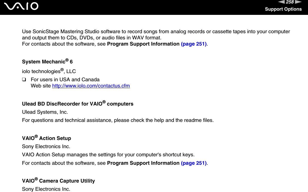 258nNSupport OptionsUse SonicStage Mastering Studio software to record songs from analog records or cassette tapes into your computer and output them to CDs, DVDs, or audio files in WAV format.For contacts about the software, see Program Support Information (page 251).System Mechanic® 6iolo technologies®, LLC❑For users in USA and CanadaWeb site http://www.iolo.com/contactus.cfm Ulead BD DiscRecorder for VAIO® computersUlead Systems, Inc.For questions and technical assistance, please check the help and the readme files. VAIO® Action SetupSony Electronics Inc.VAIO Action Setup manages the settings for your computer&apos;s shortcut keys.For contacts about the software, see Program Support Information (page 251).VAIO® Camera Capture UtilitySony Electronics Inc.