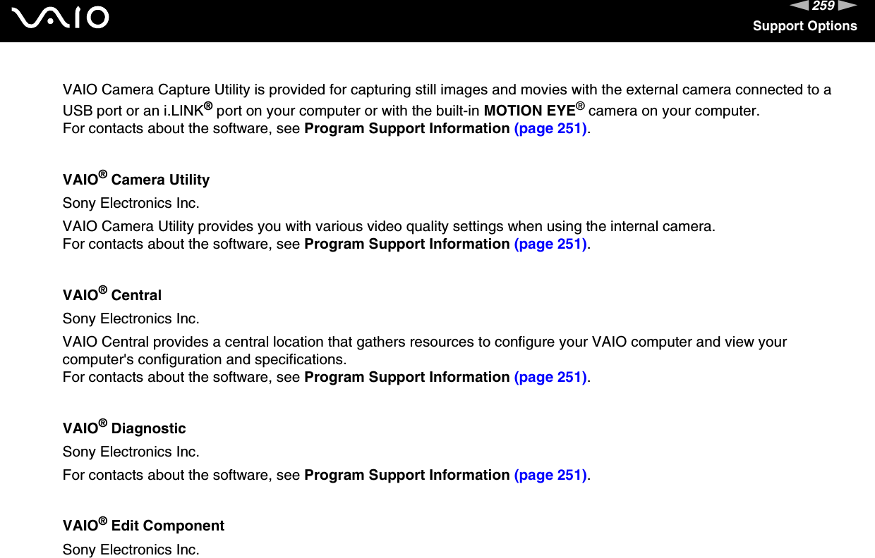 259nNSupport OptionsVAIO Camera Capture Utility is provided for capturing still images and movies with the external camera connected to a USB port or an i.LINK® port on your computer or with the built-in MOTION EYE® camera on your computer.For contacts about the software, see Program Support Information (page 251).VAIO® Camera UtilitySony Electronics Inc.VAIO Camera Utility provides you with various video quality settings when using the internal camera.For contacts about the software, see Program Support Information (page 251).VAIO® CentralSony Electronics Inc.VAIO Central provides a central location that gathers resources to configure your VAIO computer and view your computer&apos;s configuration and specifications.For contacts about the software, see Program Support Information (page 251).VAIO® DiagnosticSony Electronics Inc.For contacts about the software, see Program Support Information (page 251).VAIO® Edit ComponentSony Electronics Inc.