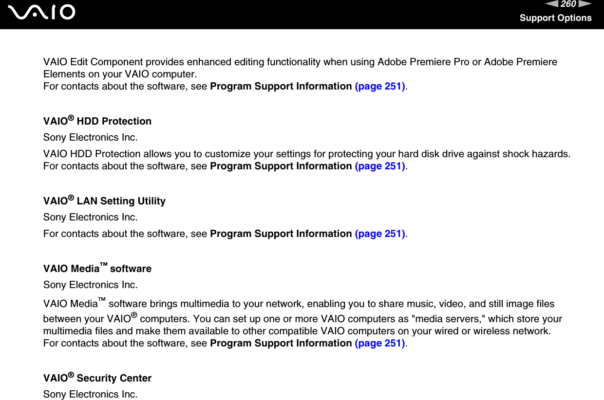 260nNSupport OptionsVAIO Edit Component provides enhanced editing functionality when using Adobe Premiere Pro or Adobe Premiere Elements on your VAIO computer.For contacts about the software, see Program Support Information (page 251).VAIO® HDD ProtectionSony Electronics Inc.VAIO HDD Protection allows you to customize your settings for protecting your hard disk drive against shock hazards.For contacts about the software, see Program Support Information (page 251).VAIO® LAN Setting UtilitySony Electronics Inc.For contacts about the software, see Program Support Information (page 251).VAIO Media™ softwareSony Electronics Inc.VAIO Media™ software brings multimedia to your network, enabling you to share music, video, and still image files between your VAIO® computers. You can set up one or more VAIO computers as &quot;media servers,&quot; which store your multimedia files and make them available to other compatible VAIO computers on your wired or wireless network.For contacts about the software, see Program Support Information (page 251).VAIO® Security CenterSony Electronics Inc.