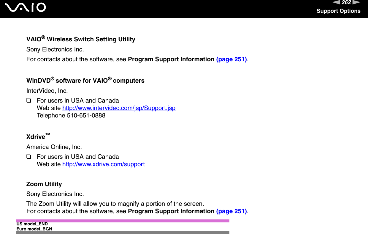 262nNSupport OptionsVAIO® Wireless Switch Setting UtilitySony Electronics Inc.For contacts about the software, see Program Support Information (page 251).WinDVD® software for VAIO® computersInterVideo, Inc.❑For users in USA and CanadaWeb site http://www.intervideo.com/jsp/Support.jsp Telephone 510-651-0888Xdrive™America Online, Inc.❑For users in USA and CanadaWeb site http://www.xdrive.com/support Zoom UtilitySony Electronics Inc.The Zoom Utility will allow you to magnify a portion of the screen.For contacts about the software, see Program Support Information (page 251). US model_ENDEuro model_BGN