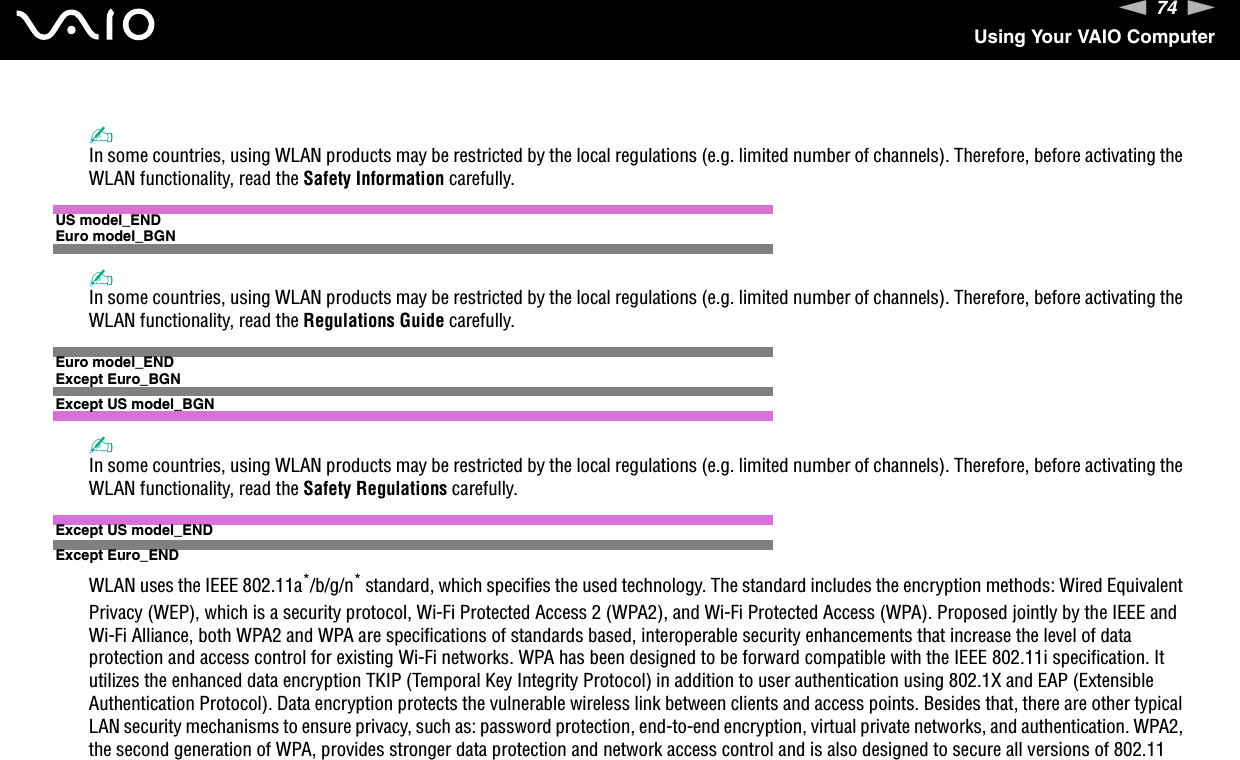 74nNUsing Your VAIO Computer✍In some countries, using WLAN products may be restricted by the local regulations (e.g. limited number of channels). Therefore, before activating the WLAN functionality, read the Safety Information carefully.US model_ENDEuro model_BGN✍In some countries, using WLAN products may be restricted by the local regulations (e.g. limited number of channels). Therefore, before activating the WLAN functionality, read the Regulations Guide carefully.Euro model_ENDExcept Euro_BGNExcept US model_BGN✍In some countries, using WLAN products may be restricted by the local regulations (e.g. limited number of channels). Therefore, before activating the WLAN functionality, read the Safety Regulations carefully.Except US model_ENDExcept Euro_ENDWLAN uses the IEEE 802.11a*/b/g/n* standard, which specifies the used technology. The standard includes the encryption methods: Wired Equivalent Privacy (WEP), which is a security protocol, Wi-Fi Protected Access 2 (WPA2), and Wi-Fi Protected Access (WPA). Proposed jointly by the IEEE and Wi-Fi Alliance, both WPA2 and WPA are specifications of standards based, interoperable security enhancements that increase the level of data protection and access control for existing Wi-Fi networks. WPA has been designed to be forward compatible with the IEEE 802.11i specification. It utilizes the enhanced data encryption TKIP (Temporal Key Integrity Protocol) in addition to user authentication using 802.1X and EAP (Extensible Authentication Protocol). Data encryption protects the vulnerable wireless link between clients and access points. Besides that, there are other typical LAN security mechanisms to ensure privacy, such as: password protection, end-to-end encryption, virtual private networks, and authentication. WPA2, the second generation of WPA, provides stronger data protection and network access control and is also designed to secure all versions of 802.11 