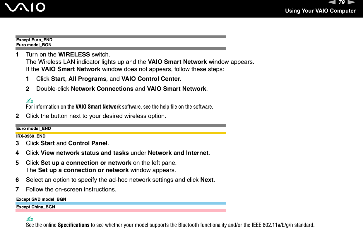 79nNUsing Your VAIO ComputerExcept Euro_ENDEuro model_BGN1Turn on the WIRELESS switch.The Wireless LAN indicator lights up and the VAIO Smart Network window appears.If the VAIO Smart Network window does not appears, follow these steps:1Click Start, All Programs, and VAIO Control Center.2Double-click Network Connections and VAIO Smart Network.✍For information on the VAIO Smart Network software, see the help file on the software.2Click the button next to your desired wireless option.Euro model_ENDIRX-3960_END3Click Start and Control Panel.4Click View network status and tasks under Network and Internet.5Click Set up a connection or network on the left pane.The Set up a connection or network window appears.6Select an option to specify the ad-hoc network settings and click Next.7Follow the on-screen instructions.Except GVD model_BGNExcept China_BGN✍See the online Specifications to see whether your model supports the Bluetooth functionality and/or the IEEE 802.11a/b/g/n standard.