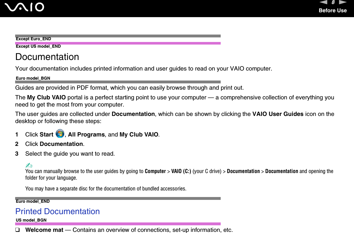 8nNBefore UseExcept Euro_END Except US model_ENDDocumentationYour documentation includes printed information and user guides to read on your VAIO computer.Euro model_BGNGuides are provided in PDF format, which you can easily browse through and print out.The My Club VAIO portal is a perfect starting point to use your computer — a comprehensive collection of everything you need to get the most from your computer.The user guides are collected under Documentation, which can be shown by clicking the VAIO User Guides icon on the desktop or following these steps:1Click Start , All Programs, and My Club VAIO.2Click Documentation.3Select the guide you want to read.✍You can manually browse to the user guides by going to Computer &gt; VAIO (C:) (your C drive) &gt; Documentation &gt; Documentation and opening the folder for your language.You may have a separate disc for the documentation of bundled accessories.Euro model_ENDPrinted DocumentationUS model_BGN❑Welcome mat — Contains an overview of connections, set-up information, etc.