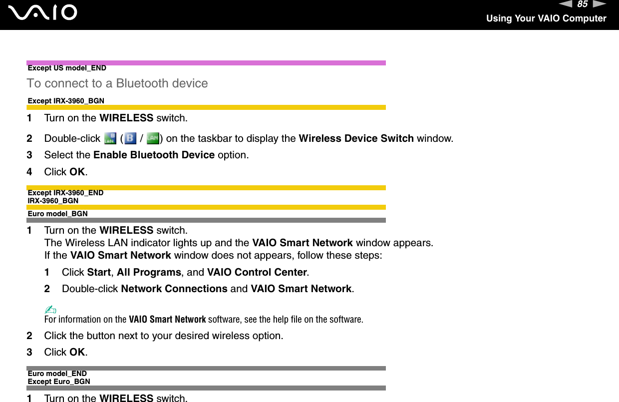 85nNUsing Your VAIO ComputerExcept US model_ENDTo connect to a Bluetooth deviceExcept IRX-3960_BGN1Turn on the WIRELESS switch.2Double-click   (  /  ) on the taskbar to display the Wireless Device Switch window.3Select the Enable Bluetooth Device option.4Click OK.Except IRX-3960_ENDIRX-3960_BGNEuro model_BGN1Turn on the WIRELESS switch.The Wireless LAN indicator lights up and the VAIO Smart Network window appears.If the VAIO Smart Network window does not appears, follow these steps:1Click Start, All Programs, and VAIO Control Center.2Double-click Network Connections and VAIO Smart Network.✍For information on the VAIO Smart Network software, see the help file on the software.2Click the button next to your desired wireless option.3Click OK.Euro model_ENDExcept Euro_BGN1Turn on the WIRELESS switch.