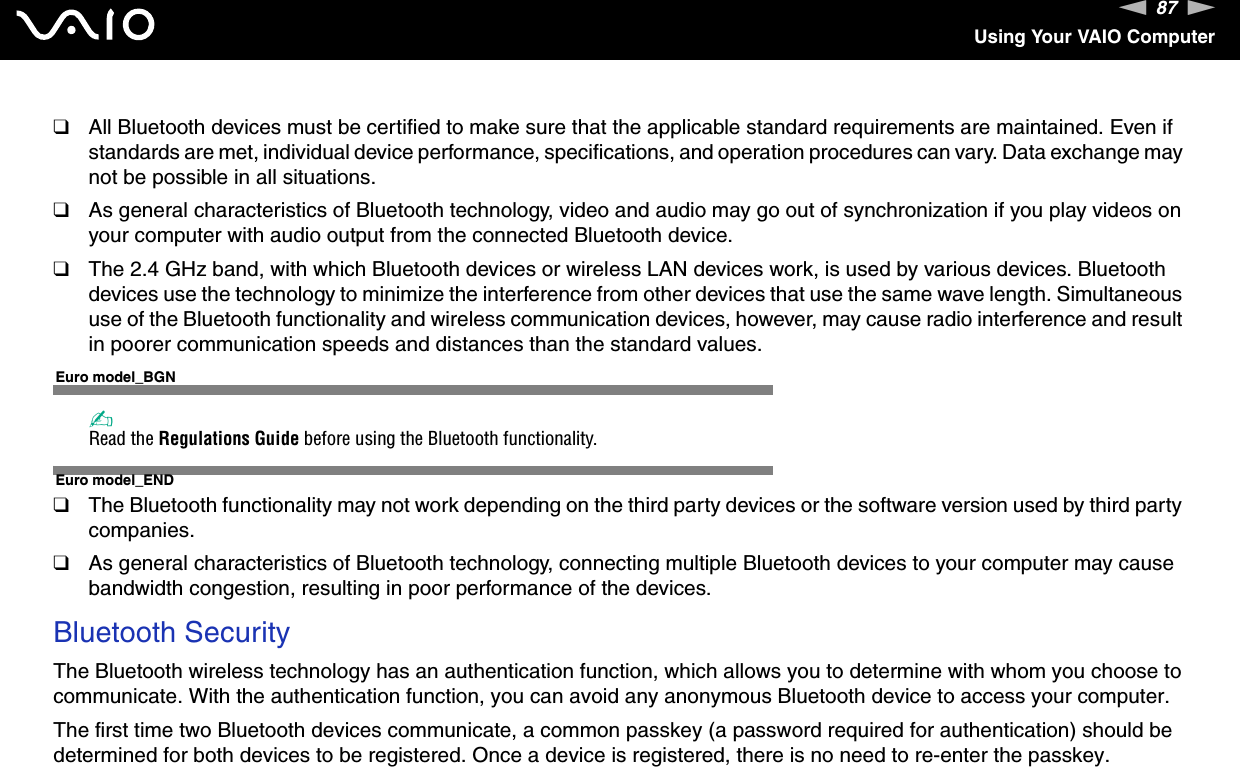 87nNUsing Your VAIO Computer❑All Bluetooth devices must be certified to make sure that the applicable standard requirements are maintained. Even if standards are met, individual device performance, specifications, and operation procedures can vary. Data exchange may not be possible in all situations.❑As general characteristics of Bluetooth technology, video and audio may go out of synchronization if you play videos on your computer with audio output from the connected Bluetooth device.❑The 2.4 GHz band, with which Bluetooth devices or wireless LAN devices work, is used by various devices. Bluetooth devices use the technology to minimize the interference from other devices that use the same wave length. Simultaneous use of the Bluetooth functionality and wireless communication devices, however, may cause radio interference and result in poorer communication speeds and distances than the standard values.Euro model_BGN✍Read the Regulations Guide before using the Bluetooth functionality.Euro model_END❑The Bluetooth functionality may not work depending on the third party devices or the software version used by third party companies.❑As general characteristics of Bluetooth technology, connecting multiple Bluetooth devices to your computer may cause bandwidth congestion, resulting in poor performance of the devices.Bluetooth SecurityThe Bluetooth wireless technology has an authentication function, which allows you to determine with whom you choose to communicate. With the authentication function, you can avoid any anonymous Bluetooth device to access your computer.The first time two Bluetooth devices communicate, a common passkey (a password required for authentication) should be determined for both devices to be registered. Once a device is registered, there is no need to re-enter the passkey.