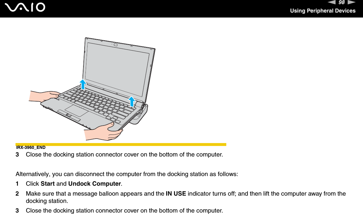 98nNUsing Peripheral DevicesIRX-3960_END3Close the docking station connector cover on the bottom of the computer.Alternatively, you can disconnect the computer from the docking station as follows:1Click Start and Undock Computer.2Make sure that a message balloon appears and the IN USE indicator turns off; and then lift the computer away from the docking station.3Close the docking station connector cover on the bottom of the computer.