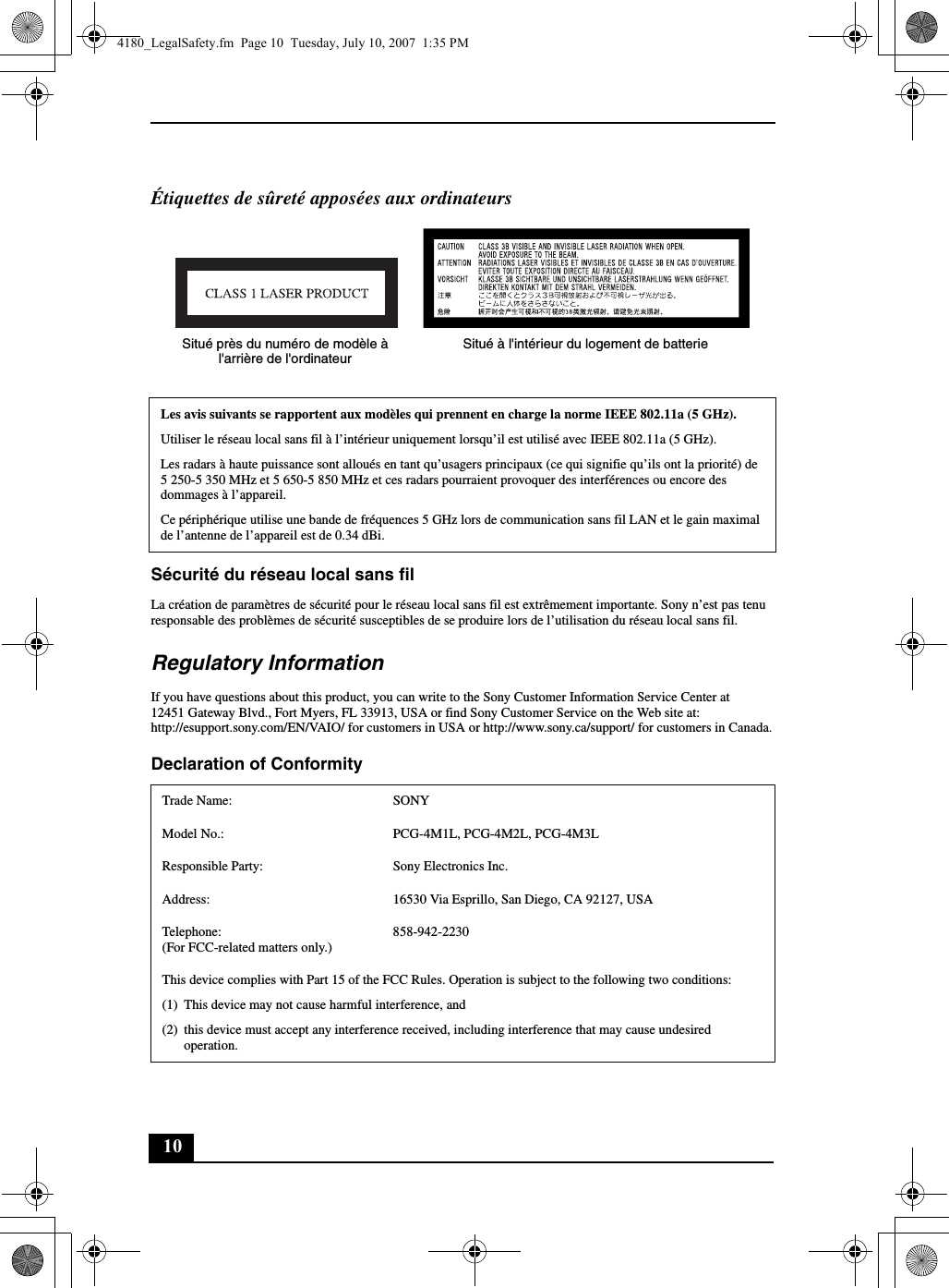 10Étiquettes de sûreté apposées aux ordinateursSécurité du réseau local sans filLa création de paramètres de sécurité pour le réseau local sans fil est extrêmement importante. Sony n’est pas tenu responsable des problèmes de sécurité susceptibles de se produire lors de l’utilisation du réseau local sans fil.Regulatory InformationIf you have questions about this product, you can write to the Sony Customer Information Service Center at12451 Gateway Blvd., Fort Myers, FL 33913, USA or find Sony Customer Service on the Web site at: http://esupport.sony.com/EN/VAIO/ for customers in USA or http://www.sony.ca/support/ for customers in Canada.Declaration of Conformity Les avis suivants se rapportent aux modèles qui prennent en charge la norme IEEE 802.11a (5 GHz).Utiliser le réseau local sans fil à l’intérieur uniquement lorsqu’il est utilisé avec IEEE 802.11a (5 GHz).Les radars à haute puissance sont alloués en tant qu’usagers principaux (ce qui signifie qu’ils ont la priorité) de 5 250-5 350 MHz et 5 650-5 850 MHz et ces radars pourraient provoquer des interférences ou encore des dommages à l’appareil.Ce périphérique utilise une bande de fréquences 5 GHz lors de communication sans fil LAN et le gain maximal de l’antenne de l’appareil est de 0.34 dBi.Trade Name: SONYModel No.:  PCG-4M1L, PCG-4M2L, PCG-4M3LResponsible Party:  Sony Electronics Inc.Address: 16530 Via Esprillo, San Diego, CA 92127, USATelephone: (For FCC-related matters only.)858-942-2230This device complies with Part 15 of the FCC Rules. Operation is subject to the following two conditions: (1) This device may not cause harmful interference, and(2) this device must accept any interference received, including interference that may cause undesired operation.Situé près du numéro de modèle à l&apos;arrière de l&apos;ordinateurSitué à l&apos;intérieur du logement de batterie4180_LegalSafety.fm  Page 10  Tuesday, July 10, 2007  1:35 PM