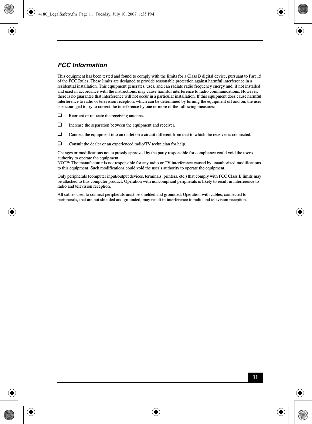 11FCC InformationThis equipment has been tested and found to comply with the limits for a Class B digital device, pursuant to Part 15 of the FCC Rules. These limits are designed to provide reasonable protection against harmful interference in a residential installation. This equipment generates, uses, and can radiate radio frequency energy and, if not installed and used in accordance with the instructions, may cause harmful interference to radio communications. However, there is no guarantee that interference will not occur in a particular installation. If this equipment does cause harmful interference to radio or television reception, which can be determined by turning the equipment off and on, the user is encouraged to try to correct the interference by one or more of the following measures:❑Reorient or relocate the receiving antenna.❑Increase the separation between the equipment and receiver.❑Connect the equipment into an outlet on a circuit different from that to which the receiver is connected.❑Consult the dealer or an experienced radio/TV technician for help. Changes or modifications not expressly approved by the party responsible for compliance could void the user&apos;s authority to operate the equipment.NOTE: The manufacturer is not responsible for any radio or TV interference caused by unauthorized modifications to this equipment. Such modifications could void the user’s authority to operate the equipment.Only peripherals (computer input/output devices, terminals, printers, etc.) that comply with FCC Class B limits may be attached to this computer product. Operation with noncompliant peripherals is likely to result in interference to radio and television reception.All cables used to connect peripherals must be shielded and grounded. Operation with cables, connected to peripherals, that are not shielded and grounded, may result in interference to radio and television reception.4180_LegalSafety.fm  Page 11  Tuesday, July 10, 2007  1:35 PM