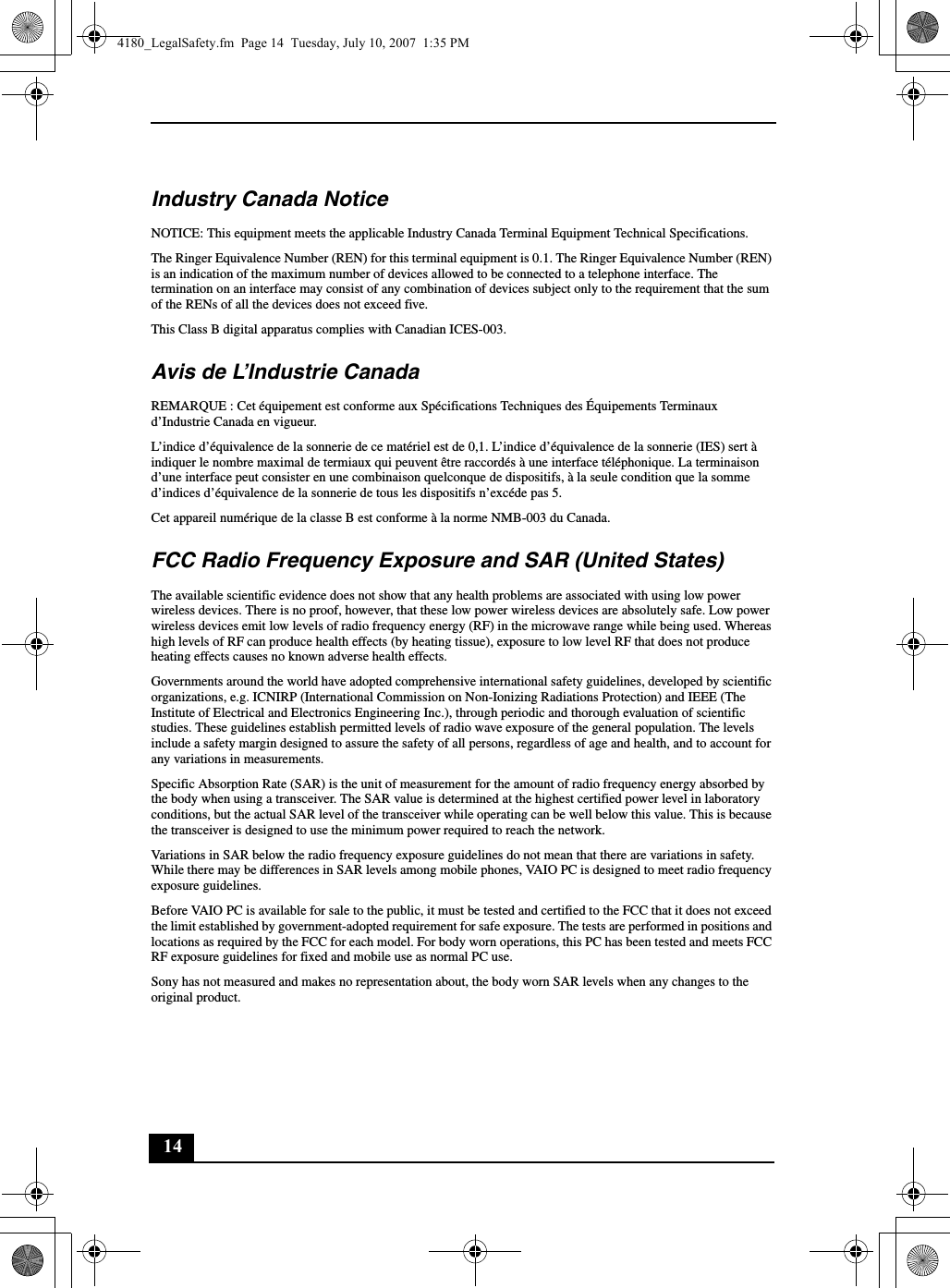 14Industry Canada NoticeNOTICE: This equipment meets the applicable Industry Canada Terminal Equipment Technical Specifications.The Ringer Equivalence Number (REN) for this terminal equipment is 0.1. The Ringer Equivalence Number (REN) is an indication of the maximum number of devices allowed to be connected to a telephone interface. The termination on an interface may consist of any combination of devices subject only to the requirement that the sum of the RENs of all the devices does not exceed five.This Class B digital apparatus complies with Canadian ICES-003.Avis de L’Industrie CanadaREMARQUE : Cet équipement est conforme aux Spécifications Techniques des Équipements Terminaux d’Industrie Canada en vigueur.L’indice d’équivalence de la sonnerie de ce matériel est de 0,1. L’indice d’équivalence de la sonnerie (IES) sert à indiquer le nombre maximal de termiaux qui peuvent être raccordés à une interface téléphonique. La terminaison d’une interface peut consister en une combinaison quelconque de dispositifs, à la seule condition que la somme d’indices d’équivalence de la sonnerie de tous les dispositifs n’excéde pas 5.Cet appareil numérique de la classe B est conforme à la norme NMB-003 du Canada.FCC Radio Frequency Exposure and SAR (United States)The available scientific evidence does not show that any health problems are associated with using low power wireless devices. There is no proof, however, that these low power wireless devices are absolutely safe. Low power wireless devices emit low levels of radio frequency energy (RF) in the microwave range while being used. Whereas high levels of RF can produce health effects (by heating tissue), exposure to low level RF that does not produce heating effects causes no known adverse health effects.Governments around the world have adopted comprehensive international safety guidelines, developed by scientific organizations, e.g. ICNIRP (International Commission on Non-Ionizing Radiations Protection) and IEEE (The Institute of Electrical and Electronics Engineering Inc.), through periodic and thorough evaluation of scientific studies. These guidelines establish permitted levels of radio wave exposure of the general population. The levels include a safety margin designed to assure the safety of all persons, regardless of age and health, and to account for any variations in measurements.Specific Absorption Rate (SAR) is the unit of measurement for the amount of radio frequency energy absorbed by the body when using a transceiver. The SAR value is determined at the highest certified power level in laboratory conditions, but the actual SAR level of the transceiver while operating can be well below this value. This is because the transceiver is designed to use the minimum power required to reach the network.Variations in SAR below the radio frequency exposure guidelines do not mean that there are variations in safety. While there may be differences in SAR levels among mobile phones, VAIO PC is designed to meet radio frequency exposure guidelines.Before VAIO PC is available for sale to the public, it must be tested and certified to the FCC that it does not exceed the limit established by government-adopted requirement for safe exposure. The tests are performed in positions and locations as required by the FCC for each model. For body worn operations, this PC has been tested and meets FCC RF exposure guidelines for fixed and mobile use as normal PC use.Sony has not measured and makes no representation about, the body worn SAR levels when any changes to the original product.4180_LegalSafety.fm  Page 14  Tuesday, July 10, 2007  1:35 PM