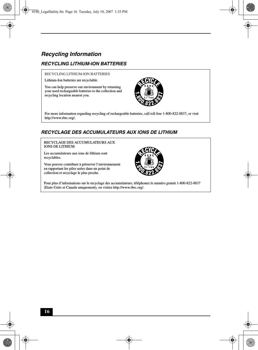 16Recycling InformationRECYCLING LITHIUM-ION BATTERIESRECYCLAGE DES ACCUMULATEURS AUX IONS DE LITHIUMRECYCLING LITHIUM-ION BATTERIESLithium-Ion batteries are recyclable.You can help preserve our environment by returning your used rechargeable batteries to the collection and recycling location nearest you.For more information regarding recycling of rechargeable batteries, call toll free 1-800-822-8837, or visit http://www.rbrc.org/.RECYCLAGE DES ACCUMULATEURS AUX IONS DE LITHIUMLes accumulateurs aux ions de lithium sont recyclables.Vous pouvez contribuer à préserver l’environnement en rapportant les piles usées dans un point de collection et recyclage le plus proche.Pour plus d’informations sur le recyclage des accumulateurs, téléphonez le numéro gratuit 1-800-822-8837 (Etats-Units et Canada uniquement), ou visitez http://www.rbrc.org/.4180_LegalSafety.fm  Page 16  Tuesday, July 10, 2007  1:35 PM