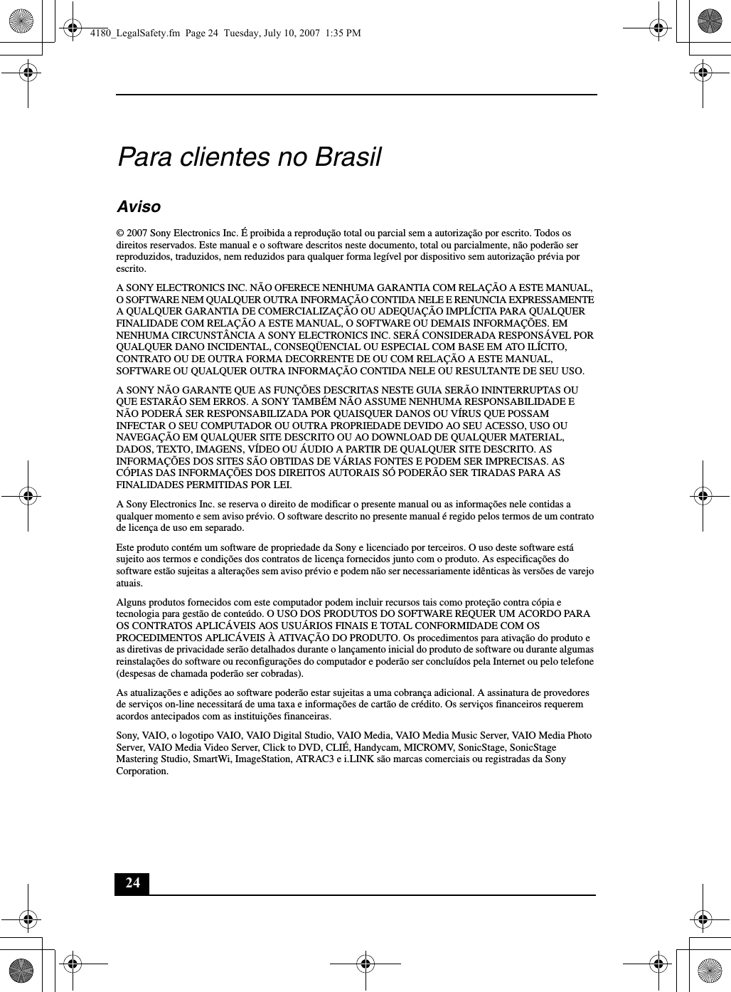 24Para clientes no BrasilAviso© 2007 Sony Electronics Inc. É proibida a reprodução total ou parcial sem a autorização por escrito. Todos os direitos reservados. Este manual e o software descritos neste documento, total ou parcialmente, não poderão ser reproduzidos, traduzidos, nem reduzidos para qualquer forma legível por dispositivo sem autorização prévia por escrito.A SONY ELECTRONICS INC. NÃO OFERECE NENHUMA GARANTIA COM RELAÇÃO A ESTE MANUAL, O SOFTWARE NEM QUALQUER OUTRA INFORMAÇÃO CONTIDA NELE E RENUNCIA EXPRESSAMENTE A QUALQUER GARANTIA DE COMERCIALIZAÇÃO OU ADEQUAÇÃO IMPLÍCITA PARA QUALQUER FINALIDADE COM RELAÇÃO A ESTE MANUAL, O SOFTWARE OU DEMAIS INFORMAÇÕES. EM NENHUMA CIRCUNSTÂNCIA A SONY ELECTRONICS INC. SERÁ CONSIDERADA RESPONSÁVEL POR QUALQUER DANO INCIDENTAL, CONSEQÜENCIAL OU ESPECIAL COM BASE EM ATO ILÍCITO, CONTRATO OU DE OUTRA FORMA DECORRENTE DE OU COM RELAÇÃO A ESTE MANUAL, SOFTWARE OU QUALQUER OUTRA INFORMAÇÃO CONTIDA NELE OU RESULTANTE DE SEU USO.A SONY NÃO GARANTE QUE AS FUNÇÕES DESCRITAS NESTE GUIA SERÃO ININTERRUPTAS OU QUE ESTARÃO SEM ERROS. A SONY TAMBÉM NÃO ASSUME NENHUMA RESPONSABILIDADE E NÃO PODERÁ SER RESPONSABILIZADA POR QUAISQUER DANOS OU VÍRUS QUE POSSAM INFECTAR O SEU COMPUTADOR OU OUTRA PROPRIEDADE DEVIDO AO SEU ACESSO, USO OU NAVEGAÇÃO EM QUALQUER SITE DESCRITO OU AO DOWNLOAD DE QUALQUER MATERIAL, DADOS, TEXTO, IMAGENS, VÍDEO OU ÁUDIO A PARTIR DE QUALQUER SITE DESCRITO. AS INFORMAÇÕES DOS SITES SÃO OBTIDAS DE VÁRIAS FONTES E PODEM SER IMPRECISAS. AS CÓPIAS DAS INFORMAÇÕES DOS DIREITOS AUTORAIS SÓ PODERÃO SER TIRADAS PARA AS FINALIDADES PERMITIDAS POR LEI.A Sony Electronics Inc. se reserva o direito de modificar o presente manual ou as informações nele contidas a qualquer momento e sem aviso prévio. O software descrito no presente manual é regido pelos termos de um contrato de licença de uso em separado. Este produto contém um software de propriedade da Sony e licenciado por terceiros. O uso deste software está sujeito aos termos e condições dos contratos de licença fornecidos junto com o produto. As especificações do software estão sujeitas a alterações sem aviso prévio e podem não ser necessariamente idênticas às versões de varejo atuais.Alguns produtos fornecidos com este computador podem incluir recursos tais como proteção contra cópia e tecnologia para gestão de conteúdo. O USO DOS PRODUTOS DO SOFTWARE REQUER UM ACORDO PARA OS CONTRATOS APLICÁVEIS AOS USUÁRIOS FINAIS E TOTAL CONFORMIDADE COM OS PROCEDIMENTOS APLICÁVEIS À ATIVAÇÃO DO PRODUTO. Os procedimentos para ativação do produto e as diretivas de privacidade serão detalhados durante o lançamento inicial do produto de software ou durante algumas reinstalações do software ou reconfigurações do computador e poderão ser concluídos pela Internet ou pelo telefone (despesas de chamada poderão ser cobradas).As atualizações e adições ao software poderão estar sujeitas a uma cobrança adicional. A assinatura de provedores de serviços on-line necessitará de uma taxa e informações de cartão de crédito. Os serviços financeiros requerem acordos antecipados com as instituições financeiras.Sony, VAIO, o logotipo VAIO, VAIO Digital Studio, VAIO Media, VAIO Media Music Server, VAIO Media Photo Server, VAIO Media Video Server, Click to DVD, CLIÉ, Handycam, MICROMV, SonicStage, SonicStage Mastering Studio, SmartWi, ImageStation, ATRAC3 e i.LINK são marcas comerciais ou registradas da Sony Corporation. 4180_LegalSafety.fm  Page 24  Tuesday, July 10, 2007  1:35 PM