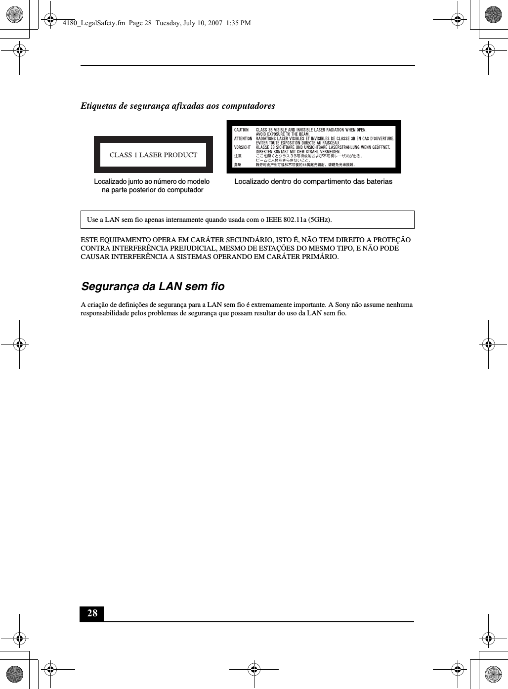 28Etiquetas de segurança afixadas aos computadoresESTE EQUIPAMENTO OPERA EM CARÁTER SECUNDÁRIO, ISTO É, NÃO TEM DIREITO A PROTEÇÃO CONTRA INTERFERÊNCIA PREJUDICIAL, MESMO DE ESTAÇÕES DO MESMO TIPO, E NÃO PODE CAUSAR INTERFERÊNCIA A SISTEMAS OPERANDO EM CARÁTER PRIMÁRIO.Segurança da LAN sem fioA criação de definições de segurança para a LAN sem fio é extremamente importante. A Sony não assume nenhuma responsabilidade pelos problemas de segurança que possam resultar do uso da LAN sem fio.Use a LAN sem fio apenas internamente quando usada com o IEEE 802.11a (5GHz).Localizado junto ao número do modelo na parte posterior do computadorLocalizado dentro do compartimento das baterias4180_LegalSafety.fm  Page 28  Tuesday, July 10, 2007  1:35 PM