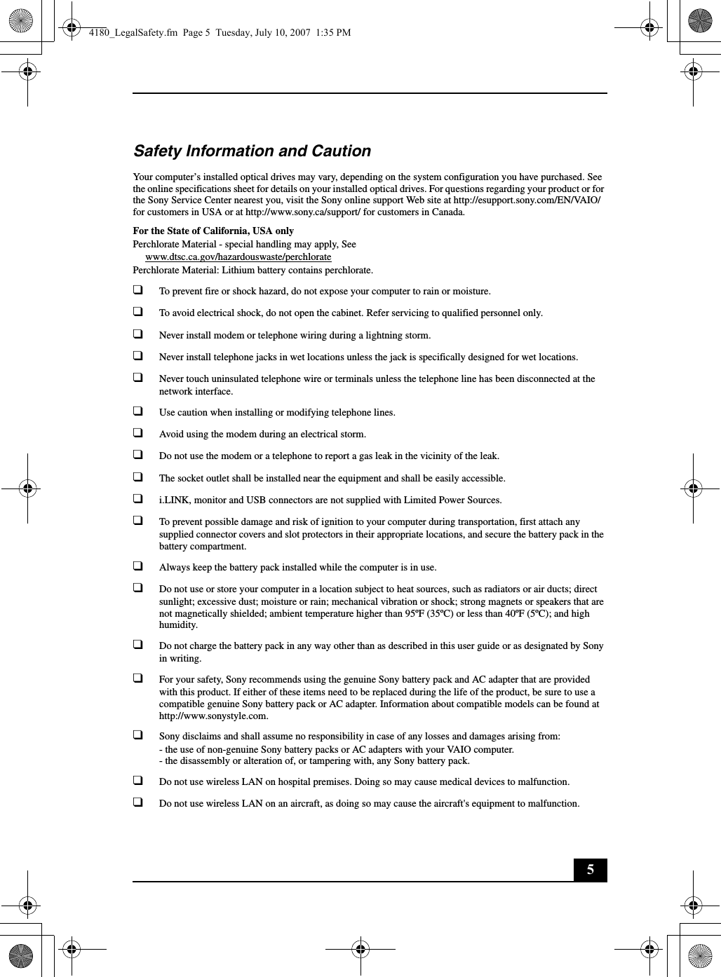 5Safety Information and CautionYour computer’s installed optical drives may vary, depending on the system configuration you have purchased. See the online specifications sheet for details on your installed optical drives. For questions regarding your product or for the Sony Service Center nearest you, visit the Sony online support Web site at http://esupport.sony.com/EN/VAIO/ for customers in USA or at http://www.sony.ca/support/ for customers in Canada.For the State of California, USA onlyPerchlorate Material - special handling may apply, Seewww.dtsc.ca.gov/hazardouswaste/perchloratePerchlorate Material: Lithium battery contains perchlorate.❑To prevent fire or shock hazard, do not expose your computer to rain or moisture. ❑To avoid electrical shock, do not open the cabinet. Refer servicing to qualified personnel only.❑Never install modem or telephone wiring during a lightning storm.❑Never install telephone jacks in wet locations unless the jack is specifically designed for wet locations.❑Never touch uninsulated telephone wire or terminals unless the telephone line has been disconnected at the network interface.❑Use caution when installing or modifying telephone lines.❑Avoid using the modem during an electrical storm. ❑Do not use the modem or a telephone to report a gas leak in the vicinity of the leak.❑The socket outlet shall be installed near the equipment and shall be easily accessible.❑i.LINK, monitor and USB connectors are not supplied with Limited Power Sources.❑To prevent possible damage and risk of ignition to your computer during transportation, first attach any supplied connector covers and slot protectors in their appropriate locations, and secure the battery pack in the battery compartment.❑Always keep the battery pack installed while the computer is in use.❑Do not use or store your computer in a location subject to heat sources, such as radiators or air ducts; direct sunlight; excessive dust; moisture or rain; mechanical vibration or shock; strong magnets or speakers that are not magnetically shielded; ambient temperature higher than 95ºF (35ºC) or less than 40ºF (5ºC); and high humidity. ❑Do not charge the battery pack in any way other than as described in this user guide or as designated by Sony in writing.❑For your safety, Sony recommends using the genuine Sony battery pack and AC adapter that are provided with this product. If either of these items need to be replaced during the life of the product, be sure to use a compatible genuine Sony battery pack or AC adapter. Information about compatible models can be found at http://www.sonystyle.com.❑Sony disclaims and shall assume no responsibility in case of any losses and damages arising from:- the use of non-genuine Sony battery packs or AC adapters with your VAIO computer.- the disassembly or alteration of, or tampering with, any Sony battery pack.❑Do not use wireless LAN on hospital premises. Doing so may cause medical devices to malfunction.❑Do not use wireless LAN on an aircraft, as doing so may cause the aircraft&apos;s equipment to malfunction.4180_LegalSafety.fm  Page 5  Tuesday, July 10, 2007  1:35 PM