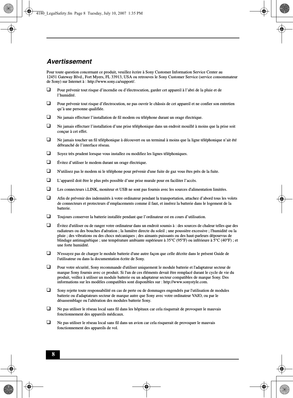 8AvertissementPour toute question concernant ce produit, veuillez ècrire à Sony Customer Information Service Center au12451 Gateway Blvd., Fort Myers, FL 33913, USA ou retrouves le Sony Customer Service (service consommateur de Sony) sur Internet à : http://www.sony.ca/support/.❑Pour prévenir tout risque d’incendie ou d’électrocution, garder cet appareil à l’abri de la pluie et de l’humidité.❑Pour prévenir tout risque d’électrocution, ne pas ouvrir le châssis de cet appareil et ne confier son entretien qu’à une personne qualifiée.❑Ne jamais effectuer l’installation de fil modem ou téléphone durant un orage électrique.❑Ne jamais effectuer l’installation d’une prise téléphonique dans un endroit mouillé à moins que la prise soit conçue à cet effet.❑Ne jamais toucher un fil téléphonique à découvert ou un terminal à moins que la ligne téléphonique n’ait été débranché de l’interface réseau.❑Soyez très prudent lorsque vous installez ou modifiez les lignes téléphoniques.❑Évitez d’utiliser le modem durant un orage électrique.❑N&apos;utilisez pas le modem ni le téléphone pour prévenir d&apos;une fuite de gaz vous êtes près de la fuite.❑L’appareil doit être le plus près possible d’une prise murale pour en faciliter l’accès.❑Les connecteurs i.LINK, moniteur et USB ne sont pas fournis avec les sources d&apos;alimentation limitées.❑Afin de prévenir des indemnités à votre ordinateur pendant la transportation, attachez d’abord tous les volets de connecteurs et protecteurs d’emplacements comme il faut, et insérez la batterie dans le logement de la batterie.❑Toujours conserver la batterie installée pendant que l’ordinateur est en cours d’utilisation.❑Évitez d&apos;utiliser ou de ranger votre ordinateur dans un endroit soumis à : des sources de chaleur telles que des radiateurs ou des bouches d&apos;aération ; la lumière directe du soleil ; une poussière excessive ; l&apos;humidité ou la pluie ; des vibrations ou des chocs mécaniques ; des aimants puissants ou des haut-parleurs dépourvus de blindage antimagnétique ; une température ambiante supérieure à 35°C (95°F) ou inférieure à 5°C (40°F) ; et une forte humidité. ❑N&apos;essayez pas de charger le module batterie d&apos;une autre façon que celle décrite dans le présent Guide de l&apos;utilisateur ou dans la documentation écrite de Sony.❑Pour votre sécurité, Sony recommande d&apos;utiliser uniquement le module batterie et l&apos;adaptateur secteur de marque Sony fournis avec ce produit. Si l&apos;un de ces éléments devait être remplacé durant le cycle de vie du produit, veillez à utiliser un module batterie ou un adaptateur secteur compatibles de marque Sony. Des informations sur les modèles compatibles sont disponibles sur : http://www.sonystyle.com.❑Sony rejette toute responsabilité en cas de perte ou de dommages engendrés par l&apos;utilisation de modules batterie ou d&apos;adaptateurs secteur de marque autre que Sony avec votre ordinateur VAIO, ou par le désassemblage ou l&apos;altération des modules batterie Sony.❑Ne pas utiliser le réseau local sans fil dans les hôpitaux car cela risquerait de provoquer le mauvais fonctionnement des appareils médicaux.❑Ne pas utiliser le réseau local sans fil dans un avion car cela risquerait de provoquer le mauvais fonctionnement des appareils de vol.4180_LegalSafety.fm  Page 8  Tuesday, July 10, 2007  1:35 PM