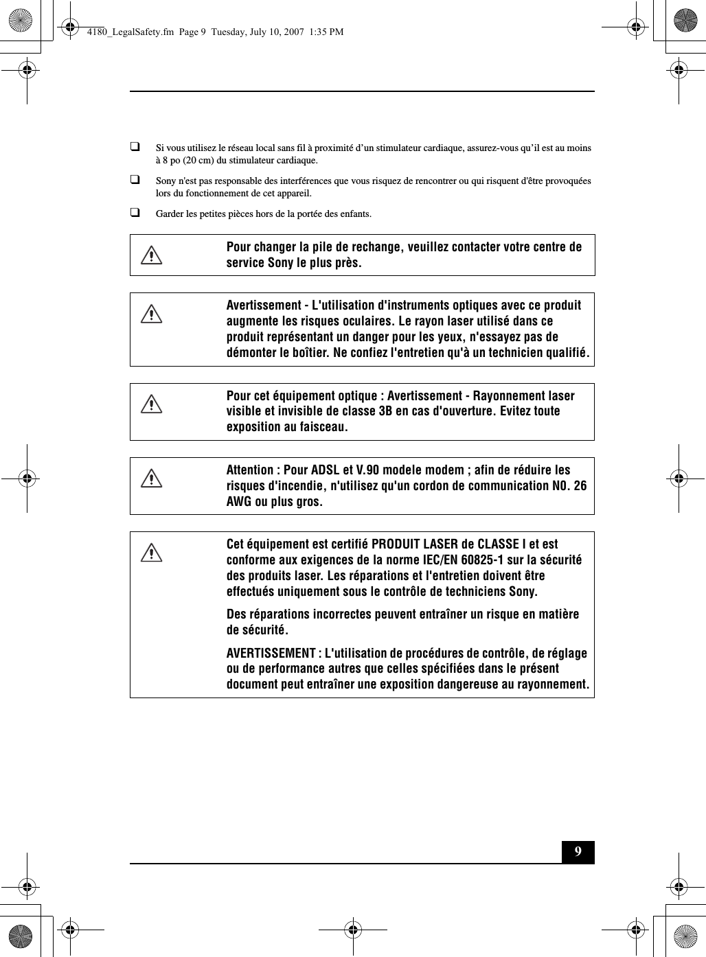 9❑Si vous utilisez le réseau local sans fil à proximité d’un stimulateur cardiaque, assurez-vous qu’il est au moins à 8 po (20 cm) du stimulateur cardiaque.❑Sony n&apos;est pas responsable des interférences que vous risquez de rencontrer ou qui risquent d&apos;être provoquées lors du fonctionnement de cet appareil.❑Garder les petites pièces hors de la portée des enfants.Pour changer la pile de rechange, veuillez contacter votre centre de service Sony le plus près.Avertissement - L&apos;utilisation d&apos;instruments optiques avec ce produit augmente les risques oculaires. Le rayon laser utilisé dans ce produit représentant un danger pour les yeux, n&apos;essayez pas de démonter le boîtier. Ne confiez l&apos;entretien qu&apos;à un technicien qualifié.Pour cet équipement optique : Avertissement - Rayonnement laser visible et invisible de classe 3B en cas d&apos;ouverture. Evitez toute exposition au faisceau.Attention : Pour ADSL et V.90 modele modem ; afin de réduire les risques d&apos;incendie, n&apos;utilisez qu&apos;un cordon de communication N0. 26 AWG ou plus gros.Cet équipement est certifié PRODUIT LASER de CLASSE I et est conforme aux exigences de la norme IEC/EN 60825-1 sur la sécurité des produits laser. Les réparations et l&apos;entretien doivent être effectués uniquement sous le contrôle de techniciens Sony.Des réparations incorrectes peuvent entraîner un risque en matière de sécurité. AVERTISSEMENT : L&apos;utilisation de procédures de contrôle, de réglage ou de performance autres que celles spécifiées dans le présent document peut entraîner une exposition dangereuse au rayonnement.4180_LegalSafety.fm  Page 9  Tuesday, July 10, 2007  1:35 PM