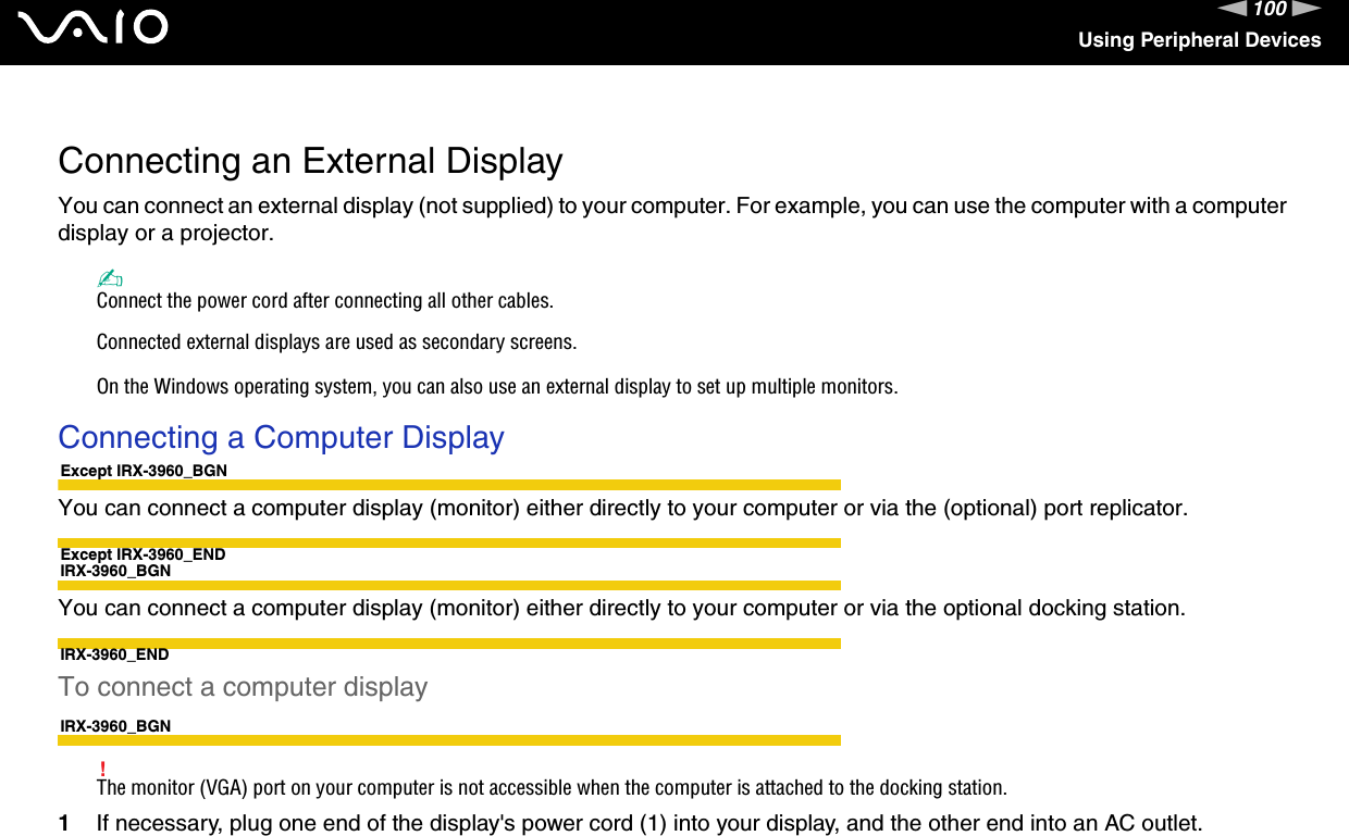 100nNUsing Peripheral Devices Connecting an External DisplayYou can connect an external display (not supplied) to your computer. For example, you can use the computer with a computer display or a projector.✍Connect the power cord after connecting all other cables.Connected external displays are used as secondary screens.On the Windows operating system, you can also use an external display to set up multiple monitors.Connecting a Computer DisplayExcept IRX-3960_BGNYou can connect a computer display (monitor) either directly to your computer or via the (optional) port replicator.Except IRX-3960_ENDIRX-3960_BGNYou can connect a computer display (monitor) either directly to your computer or via the optional docking station.IRX-3960_ENDTo connect a computer displayIRX-3960_BGN!The monitor (VGA) port on your computer is not accessible when the computer is attached to the docking station.1If necessary, plug one end of the display&apos;s power cord (1) into your display, and the other end into an AC outlet.