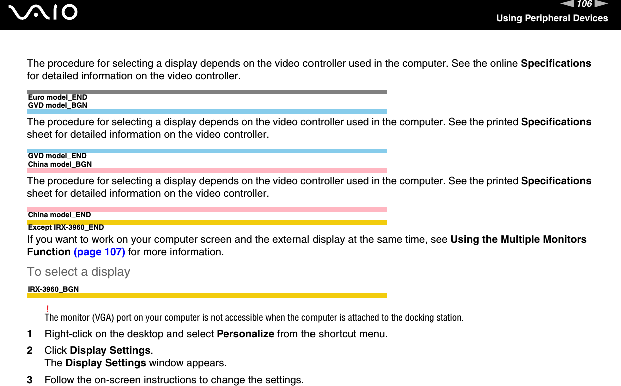 106nNUsing Peripheral DevicesThe procedure for selecting a display depends on the video controller used in the computer. See the online Specifications for detailed information on the video controller.Euro model_ENDGVD model_BGNThe procedure for selecting a display depends on the video controller used in the computer. See the printed Specifications sheet for detailed information on the video controller.GVD model_ENDChina model_BGNThe procedure for selecting a display depends on the video controller used in the computer. See the printed Specifications sheet for detailed information on the video controller.China model_ENDExcept IRX-3960_ENDIf you want to work on your computer screen and the external display at the same time, see Using the Multiple Monitors Function (page 107) for more information.To select a displayIRX-3960_BGN!The monitor (VGA) port on your computer is not accessible when the computer is attached to the docking station.1Right-click on the desktop and select Personalize from the shortcut menu.2Click Display Settings.The Display Settings window appears.3Follow the on-screen instructions to change the settings. 