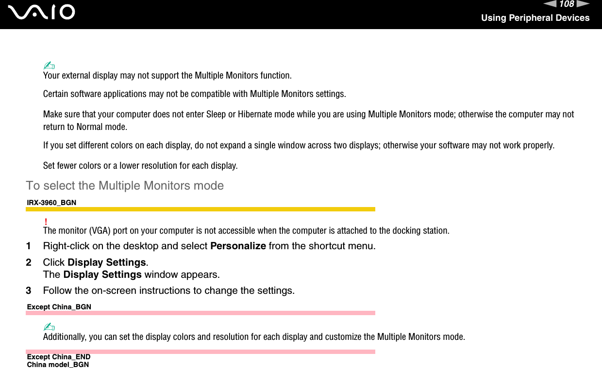 108nNUsing Peripheral Devices✍Your external display may not support the Multiple Monitors function.Certain software applications may not be compatible with Multiple Monitors settings.Make sure that your computer does not enter Sleep or Hibernate mode while you are using Multiple Monitors mode; otherwise the computer may not return to Normal mode.If you set different colors on each display, do not expand a single window across two displays; otherwise your software may not work properly.Set fewer colors or a lower resolution for each display.To select the Multiple Monitors modeIRX-3960_BGN!The monitor (VGA) port on your computer is not accessible when the computer is attached to the docking station.1Right-click on the desktop and select Personalize from the shortcut menu.2Click Display Settings.The Display Settings window appears.3Follow the on-screen instructions to change the settings. Except China_BGN✍Additionally, you can set the display colors and resolution for each display and customize the Multiple Monitors mode.Except China_ENDChina model_BGN