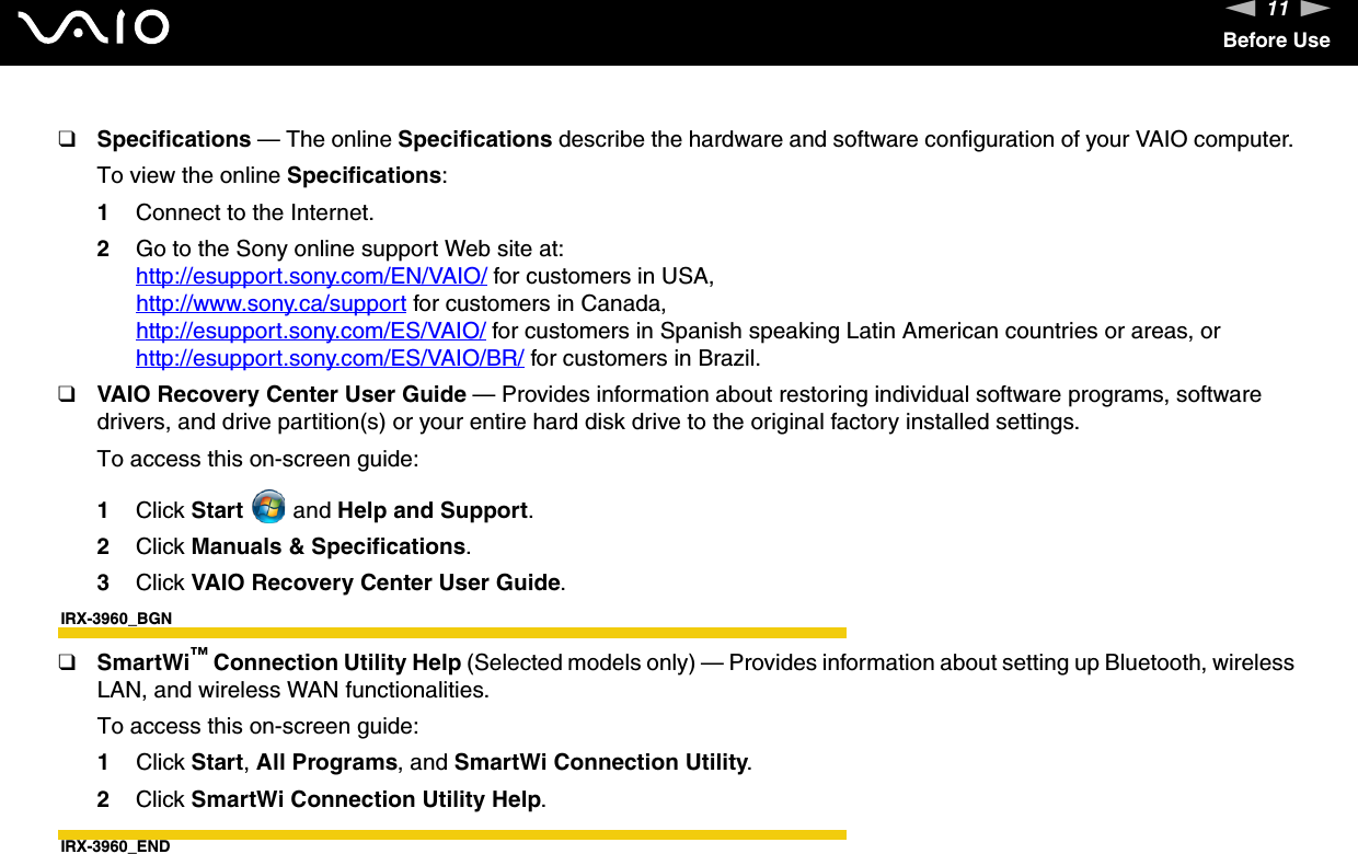 11nNBefore Use❑Specifications — The online Specifications describe the hardware and software configuration of your VAIO computer. To view the online Specifications:1Connect to the Internet.2Go to the Sony online support Web site at:http://esupport.sony.com/EN/VAIO/ for customers in USA,http://www.sony.ca/support for customers in Canada,http://esupport.sony.com/ES/VAIO/ for customers in Spanish speaking Latin American countries or areas, or http://esupport.sony.com/ES/VAIO/BR/ for customers in Brazil.❑VAIO Recovery Center User Guide — Provides information about restoring individual software programs, software drivers, and drive partition(s) or your entire hard disk drive to the original factory installed settings.To access this on-screen guide:1Click Start  and Help and Support. 2Click Manuals &amp; Specifications.3Click VAIO Recovery Center User Guide.IRX-3960_BGN❑SmartWi™ Connection Utility Help (Selected models only) — Provides information about setting up Bluetooth, wireless LAN, and wireless WAN functionalities.To access this on-screen guide:1Click Start, All Programs, and SmartWi Connection Utility.2Click SmartWi Connection Utility Help.IRX-3960_END