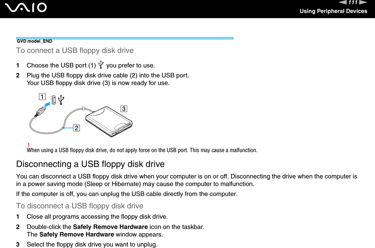 111nNUsing Peripheral DevicesGVD model_ENDTo connect a USB floppy disk drive1Choose the USB port (1)   you prefer to use.2Plug the USB floppy disk drive cable (2) into the USB port.Your USB floppy disk drive (3) is now ready for use.!When using a USB floppy disk drive, do not apply force on the USB port. This may cause a malfunction.Disconnecting a USB floppy disk driveYou can disconnect a USB floppy disk drive when your computer is on or off. Disconnecting the drive when the computer is in a power saving mode (Sleep or Hibernate) may cause the computer to malfunction.If the computer is off, you can unplug the USB cable directly from the computer.To disconnect a USB floppy disk drive1Close all programs accessing the floppy disk drive.2Double-click the Safely Remove Hardware icon on the taskbar. The Safely Remove Hardware window appears.3Select the floppy disk drive you want to unplug.