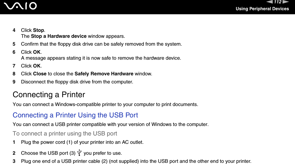 112nNUsing Peripheral Devices4Click Stop. The Stop a Hardware device window appears.5Confirm that the floppy disk drive can be safely removed from the system.6Click OK.A message appears stating it is now safe to remove the hardware device.7Click OK.8Click Close to close the Safely Remove Hardware window.9Disconnect the floppy disk drive from the computer.  Connecting a PrinterYou can connect a Windows-compatible printer to your computer to print documents.Connecting a Printer Using the USB PortYou can connect a USB printer compatible with your version of Windows to the computer.To connect a printer using the USB port1Plug the power cord (1) of your printer into an AC outlet.2Choose the USB port (3)   you prefer to use.3Plug one end of a USB printer cable (2) (not supplied) into the USB port and the other end to your printer.