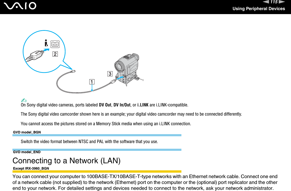 115nNUsing Peripheral Devices✍On Sony digital video cameras, ports labeled DV Out, DV In/Out, or i.LINK are i.LINK-compatible.The Sony digital video camcorder shown here is an example; your digital video camcorder may need to be connected differently.You cannot access the pictures stored on a Memory Stick media when using an i.LINK connection.GVD model_BGNSwitch the video format between NTSC and PAL with the software that you use.GVD model_END  Connecting to a Network (LAN)Except IRX-3960_BGNYou can connect your computer to 100BASE-TX/10BASE-T-type networks with an Ethernet network cable. Connect one end of a network cable (not supplied) to the network (Ethernet) port on the computer or the (optional) port replicator and the other end to your network. For detailed settings and devices needed to connect to the network, ask your network administrator.