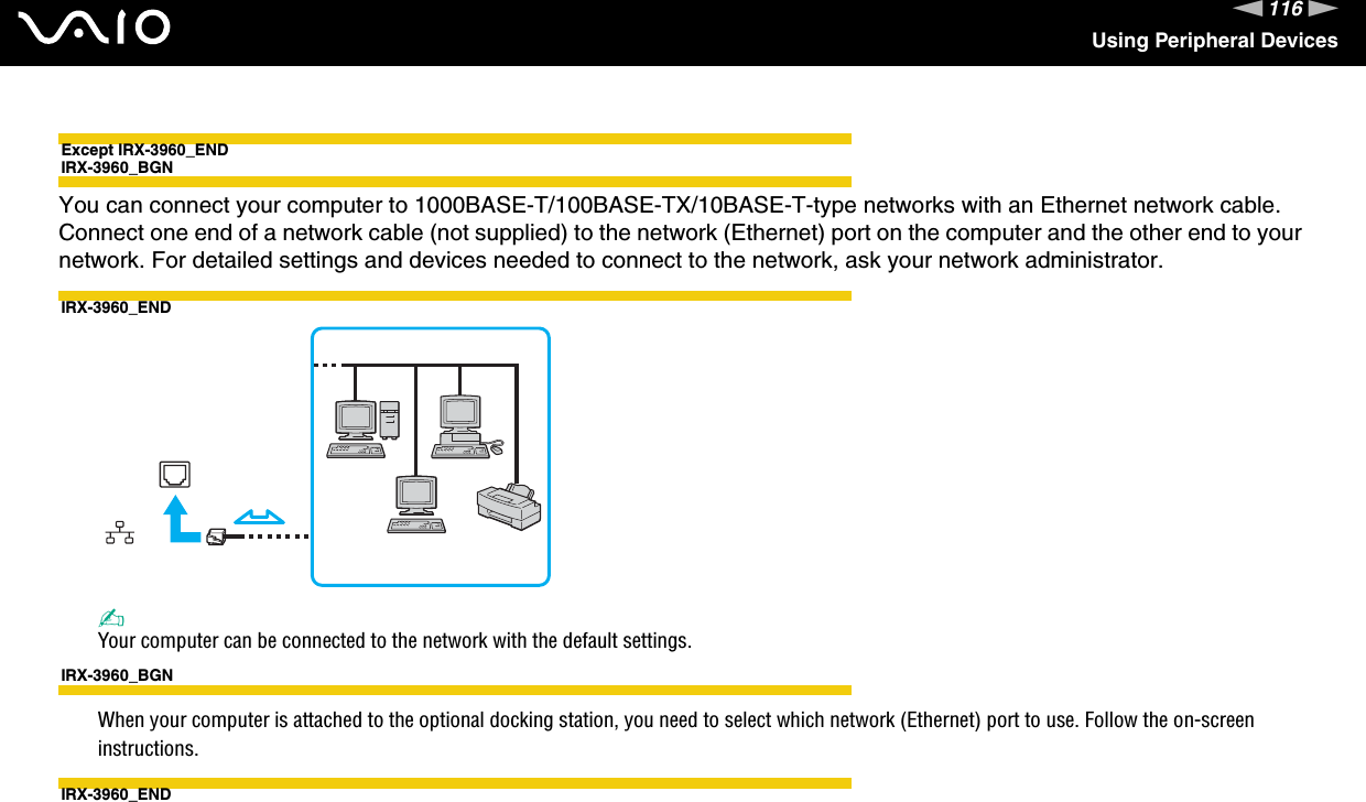 116nNUsing Peripheral DevicesExcept IRX-3960_ENDIRX-3960_BGNYou can connect your computer to 1000BASE-T/100BASE-TX/10BASE-T-type networks with an Ethernet network cable. Connect one end of a network cable (not supplied) to the network (Ethernet) port on the computer and the other end to your network. For detailed settings and devices needed to connect to the network, ask your network administrator.IRX-3960_END✍Your computer can be connected to the network with the default settings.IRX-3960_BGNWhen your computer is attached to the optional docking station, you need to select which network (Ethernet) port to use. Follow the on-screen instructions.IRX-3960_END