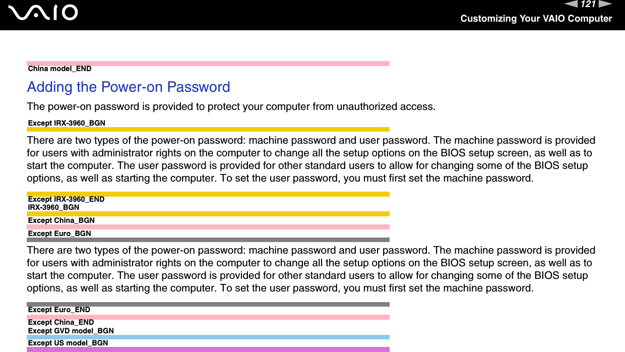 121nNCustomizing Your VAIO ComputerChina model_ENDAdding the Power-on PasswordThe power-on password is provided to protect your computer from unauthorized access.Except IRX-3960_BGNThere are two types of the power-on password: machine password and user password. The machine password is provided for users with administrator rights on the computer to change all the setup options on the BIOS setup screen, as well as to start the computer. The user password is provided for other standard users to allow for changing some of the BIOS setup options, as well as starting the computer. To set the user password, you must first set the machine password.Except IRX-3960_ENDIRX-3960_BGNExcept China_BGNExcept Euro_BGNThere are two types of the power-on password: machine password and user password. The machine password is provided for users with administrator rights on the computer to change all the setup options on the BIOS setup screen, as well as to start the computer. The user password is provided for other standard users to allow for changing some of the BIOS setup options, as well as starting the computer. To set the user password, you must first set the machine password.Except Euro_ENDExcept China_ENDExcept GVD model_BGNExcept US model_BGN