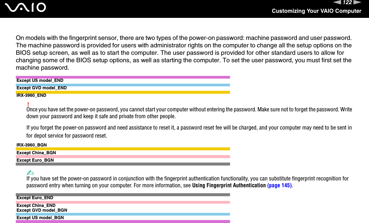 122nNCustomizing Your VAIO ComputerOn models with the fingerprint sensor, there are two types of the power-on password: machine password and user password. The machine password is provided for users with administrator rights on the computer to change all the setup options on the BIOS setup screen, as well as to start the computer. The user password is provided for other standard users to allow for changing some of the BIOS setup options, as well as starting the computer. To set the user password, you must first set the machine password.Except US model_ENDExcept GVD model_ENDIRX-3960_END!Once you have set the power-on password, you cannot start your computer without entering the password. Make sure not to forget the password. Write down your password and keep it safe and private from other people.If you forget the power-on password and need assistance to reset it, a password reset fee will be charged, and your computer may need to be sent in for depot service for password reset. IRX-3960_BGNExcept China_BGNExcept Euro_BGN✍If you have set the power-on password in conjunction with the fingerprint authentication functionality, you can substitute fingerprint recognition for password entry when turning on your computer. For more information, see Using Fingerprint Authentication (page 145).Except Euro_ENDExcept China_ENDExcept GVD model_BGNExcept US model_BGN